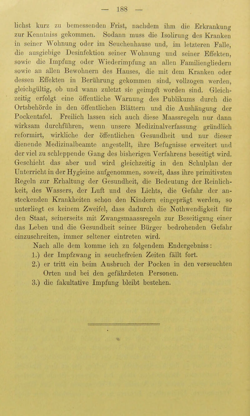 liehst kurz zu bemesseudeii Frist, nachdem ihm die Erki-ankung zur Kenutuiss gekommen. Sodann muss die Isolirung des Kranken in seiner Wohnung oder im Seuchenhause und, im letzteren Falle, die ausgiebige Desinfektion seiner AVohnung und seiner Effekten, sowie die Impfung oder Wiederimpfung an allen Familien gliedern sowie au allen Bewohnern des Hauses, die mit dem Kranken oder dessen Effekten in Berührung gekommen sind, vollzogen werden, gleichgültig, ob und wann zuletzt sie geimpft worden sind. Gleich- zeitig erfolgt eine öffentliche Warnung des Publikums durch die Ortsbehörde in den öffentlichen Blättern und die Aushängung der Pockeutafel. Freilich lassen sich auch diese Maassregeln nur dann wirksam diu-chführen, wenn unsere Medizinalverfassung gründlich reformirt, wirkHche der öffentlichen Gresuudheit und nur dieser dienende Mediziualbeamte angestellt, ihi-e Befugnisse erweitert und der viel zu schleppende Gang des bisherigen Verfalirens beseitigt wird. Geschieht das aber und wird gleichzeitig in den Schulplan der Unterricht in der Hygieine aufgenommen, soweit, dass ihre primitivsten Eegeln zur Erhaltung der Gesundheit, die Bedeutung der Reinhch- keit, des Wassers, der Luft und des Lichts, die Gefahr der an- steckenden Krankheiten schon den Kindern eingeprägt werden, so unterliegt es keinem Zweifel, dass dadurch die Nothwendigkeit für den Staat, seinerseits mit Zwangsmaassregeln zur Beseitigung einer das Leben und die Gesundheit seiner Bürger bedrohenden Gefahr einzuschreiten, immer seltener eintreten wird. Nach alle dem komme ich zu folgendem Endergebniss: 1. ) der Impfzwang in seuchefreien Zeiten fällt fort. 2. ) er tritt ein beim Ausbruch der Pocken in den verseuchten Orten und bei den gefährdeten Personen. 3. ) die fakultative Impfung bleibt bestehen.