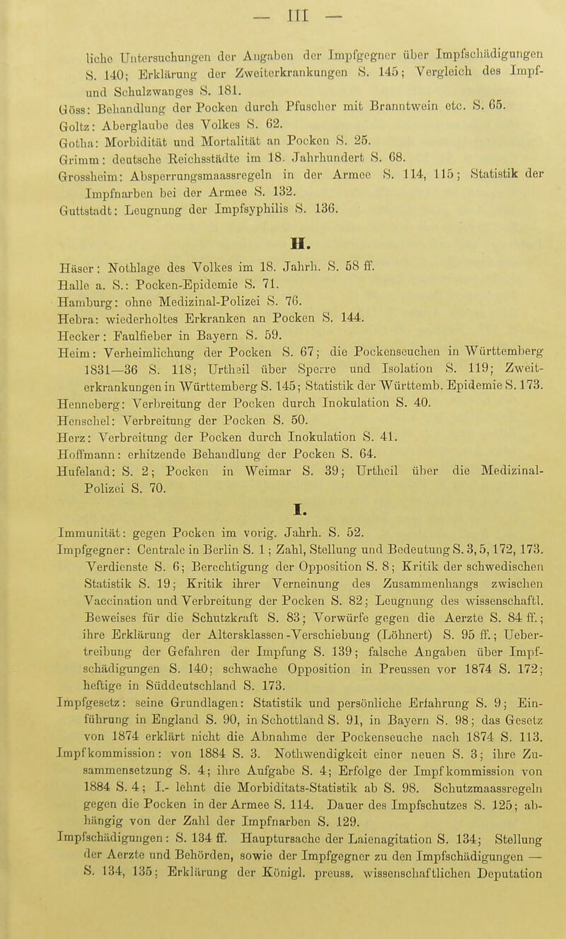 liclio Untersuchungen der Angaben der Impfgegncr über Impfschädigungen >S. 140; Erklärung der Zweiterkrankungon S. 145; Vergleich des Impf- und Schulzwanges 8. 181. üöss: Behandlung der Pocken durch Pfuscher mit Branntwein etc. S. 65. Goltz: Aberglaube des Volkes S. 62. Gotha: Morbidität und Mortalität an Pocken >S. 25. Grimm: deutsche Reichsstädte im 18. Jahrhundert S. 68. Grossheim: Absperrungsmaassregeln in der Armee S. 114, 115; Statistik der Impfnarbon bei der Armee S. 132. Guttstadt: Leugnung der Impfayphilis S. 136. H. Häser: Nothlage des Volkes im 18. Jahrh. S. 58 S. Halle a. S.: Pocken-Epidemie S. 71. Hamburg: ohne Medizinal-Polizei S. 76. Hebra: wiederholtes Erkranken an Pocken S. 144. Hecker: Faulfieber in Bayern S. 59. Heim: Verheimlichung der Pocken S. 67; die Pockenseuchen in Württemberg 1831—36 S. 118; Urthail über Sperre und Isolation S. 119; Zweit- erkrankungen in Württemberg S. 145; Statistik der Württemb. Epidemie S. 173. Henneberg: Verbreitung der Pocken durch Inokulation S. 40. Hcnschel: Verbreitung der Pocken S. 50. Herz: Verbreitung der Pocken durch Inokulation S. 41. Hoffmann: erhitzende Behandlung der Pocken S. 64. Hufeland: S. 2; Pocken in Weimar S. 39; Urtheil über die Medizinal- Polizei S. 70. I. Immunität: gegen Pocken im vorig. Jahrh. S. 52. Impfgegner: Centrale in Berlin S. 1; Zahl, Stellung und Bedeutung S. 3,5,172,173. Verdienste S. 6; Berechtigung der Opposition S. 8; Kritik der schwedischen Statistik S. 19; Kritik ihrer Verneinung des Zusammenhangs zwischen Vaccination und Verbreitung der Pocken S. 82; Leugnung des Wissenschaft!. Beweises für die Schutzkraft S. 83; Vorwürfe gegen die Aerzte S. 84 ff.; ihre Erklärung der Altersklassen -Verschiebung (Löhnert) S. 95 fP.; Ueber- trcibuug der Gefahren der Impfung S. 139; falsche Angaben über Impf- schädigungen S. 140; schwache Opposition in Preussen vor 1874 S. 172; heftige in Süddeutschland S. 173. Impfgesetz: seine Grundlagen: Statistik und persönliche Erfahrung S. 9; Ein- führung in England S. 90, in Schottland S. 91, in Bayern S. 98; das Gesetz von 1874 erklärt nicht die Abnahme der Pockenseuche nach 1874 S. 113. Impf kommission: von 1884 S. 3. Nothwendigkcit einer neuen S. 3; ihre Zu- sammensetzung S. 4; ihre Aufgabe S. 4; Erfolge der Impf kommission von 1884 S. 4; I.- lehnt die Morbiditats-Statistik ab S. 98. Schutzmaassregeln gegen die Pocken in der Armee S. 114. Dauer des Impfschutzes S. 125; ab- hängig von der Zahl der Impfnarben S. 129. Impfschädigungen: S. 134 ff. Hauptursachc der Laienagitation S. 134; Stellung der Aerzte und Behörden, sowie der Impfgegner zu den Impfschädigungen — S. 134, 135; Erklärung der Königl. prcuss. wissenschaftlichen Deputation