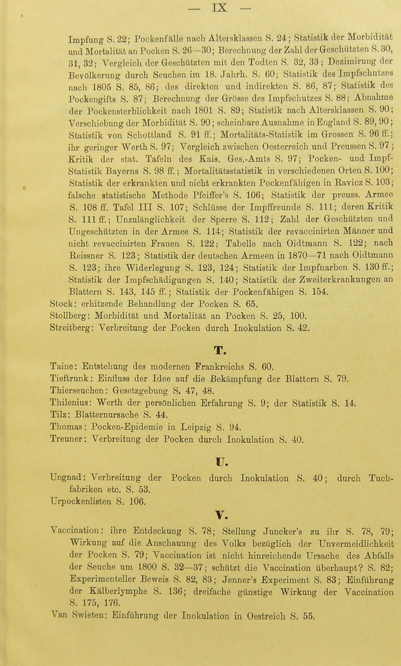 Impfung S. 22; Pockenfälle nach Altersklassen S. 24; Statistik der Morbidität und Mortalität an Pocken S. 26—30; Berechnung der Zahl der Geschützten S. 30, 31, 32; Vergleich der Gesehiitüten mit den Todtcn 8. 32, 33 ; Dezimirung der Bevölkerung durch Seuchen im 18. Jahrh. S. 60; Statistik des Impfschutzes nacli 1805 S. 85, 86; des direkten und indirekten S. 86, 87; Statistik des Pockengifts S. 87; Berechnung der Grösse dos Impfschutzes S. 88; Abnahme der Pockensterblichkeit nach 1801 S. 89; Statistik nach Altersklassen S. 90; Verschiebung der Morbidität S. 90; scheinbare Ausnahme in England S. 89, 90; Statistik von Schottland S. 91 fl.; Mortalitäts-Statistik im Grossen S. 96ft'.; ihr geringer Werth S. 97; Vergleich zwischen Oesterreich und Preussen S. 97 ; Kritik der stat. Tafeln des Eais. Ges.-Amts S. 97; Pocken- und Impf- Statistik Bayerns S. 98 ff.; Mortalitätsstatistik in verschiedenen Orten S. 100; Statistik der erkrankten und nicht erkrankten Pockenfähigen in Ravicz S. 103; falsche statistische Methode Pfeiffer's S. 106; Statistik der preuss. Armee S. 108 ff. Tafel ni S. 107; Schlüsse der Impffreunde S. III; deren Kritik S. III ff.; Unzulänglichkeit der Sperre S. 112; Zahl der Geschützten und Ungeschützten in der Armee S. 114; Statistik der revaccinirten Männer und nicht revaccinirten Erauen S. 122; Tabelle nach Oidtmann S. 122; nach Reissner S. 123; Statistik der deutschen Armeen in 1870—71 nach Oidtmann S. 123; ihi-e Widerlegung S. 123, 124; Statistik der Impfnarben S. 130 ff.; Statistik der Impfschädigungen S. 140; Statistik der Zweiterkrankungen an Blattern S. 143, 145 ff.; Statistik der Pockenfähigen S. 154. Stock: erhitzende Behandlung der Pocken S. 65. Stollberg: Morbidität und Mortalität an Pocken S. 25, 100. Streitberg: Verbreitung der Pocken durch Inokulation S. 42. T. Taine: Entstehung des modernen Frankreichs S. 60. Tieftrunk: Einfluss der Idee auf die Bekämpfung der Blattern S. 79. Thierseuchen: Gesetzgebung S. 47, 48. Thilenius: Werth der persönlichen Erfakrung S. 9; der Statistik S. 14. Tilz: Blatternursache S. 44. Thomas: Pocken-Epidemie in Leipzig S. 94. Treuner: Verbreitung der Pocken durch Inokulation S. 40. II. Ungnad: Verbreitung der Pocken durch Inokulation S. 40; durch Tuch- fabriken etc. S. 53. Urpockenlisten S. 106. V. Vaccination: ihre Entdeckung S. 78; Stellung Juncker's zu ihr S. 78, 79; Wirkung auf die Anschauung des Volks bezüglich der Unvermeidlichkeit der Pocken S. 79; Vaccination ist nicht hinreichende Ursache des Abfalls der Seuche um 1800 S. 32—37; schützt die Vaccination überhaupt? S. 82; Experimenteller Beweis S. 82, 83; Jenner's Experiment S. 83; Einführung der Kälberlymphe S. 136; dreifache günstige Wirkung der Vaccination S. 175, 176. Van Swieten: Einführung der Inokulation in Oestreich S. 55.