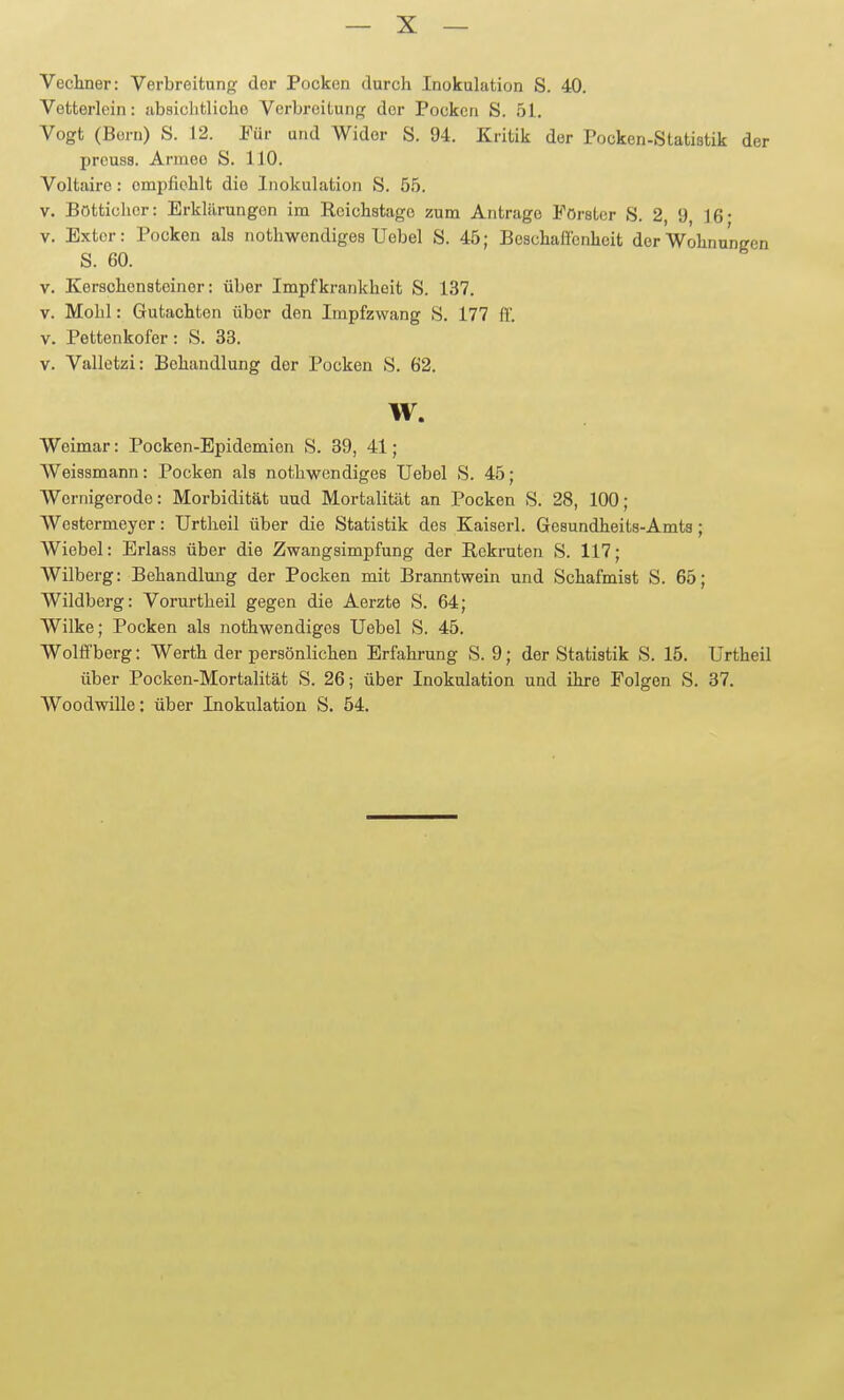Vecliner: Verbreitung der Pocken durch Inokulation S. 40. Vetterlein: iibsiclitlicho Verbreitung der Pocken S. 51. Vogt (Bern) S. 12. Für und Wider S. 94. Kritik der Pocken-Statistik der prcuss. Armee S. 110. Voltaire: empfiehlt die Inokulation S. 55. V. Böttichor: Erklärungen im Reichstage zum Antrage Förster S. 2, 9, 16- V. Exter: Pocken als nothwendiges Uebel S. 45; Beschaffenheit derWohnuneen S. 60. V. Kerschensteinor: über Impfkrankheit S. 137. V. Mohl: Gutachten über den Impfzwang S. 177 ff. V. Pettenkofer: S. 33. V. Valletzi: Behandlung der Pocken S. 62. w. Weimar: Pocken-Epidemien S. 39, 41; Weissmann: Pocken als nothwendiges Uebel S. 45; Wernigerode: Morbidität uud Mortalität an Pocken S. 28, 100; Westermeyer: Urtlieil über die Statistik des Kaisei-1. Gesundheits-Amts; Wiebel: Brlass über die Zwangsimpfung der Rekruten S. 117; Wilberg: Behandlung der Pocken mit Branntwein und Schafmist S. 65; Wildberg: Vorurtheil gegen die Aerzte S. 64; Wilke; Pocken als nothwendiges Uebel S. 45. Wolffberg: Werth der persönlichen Erfahrung S. 9; der Statistik S. 15. Urtheil über Pocken-Mortalität S. 26; über Inokulation und ihre Folgen S. 37. Woodwille: über Inokulation S. 54.
