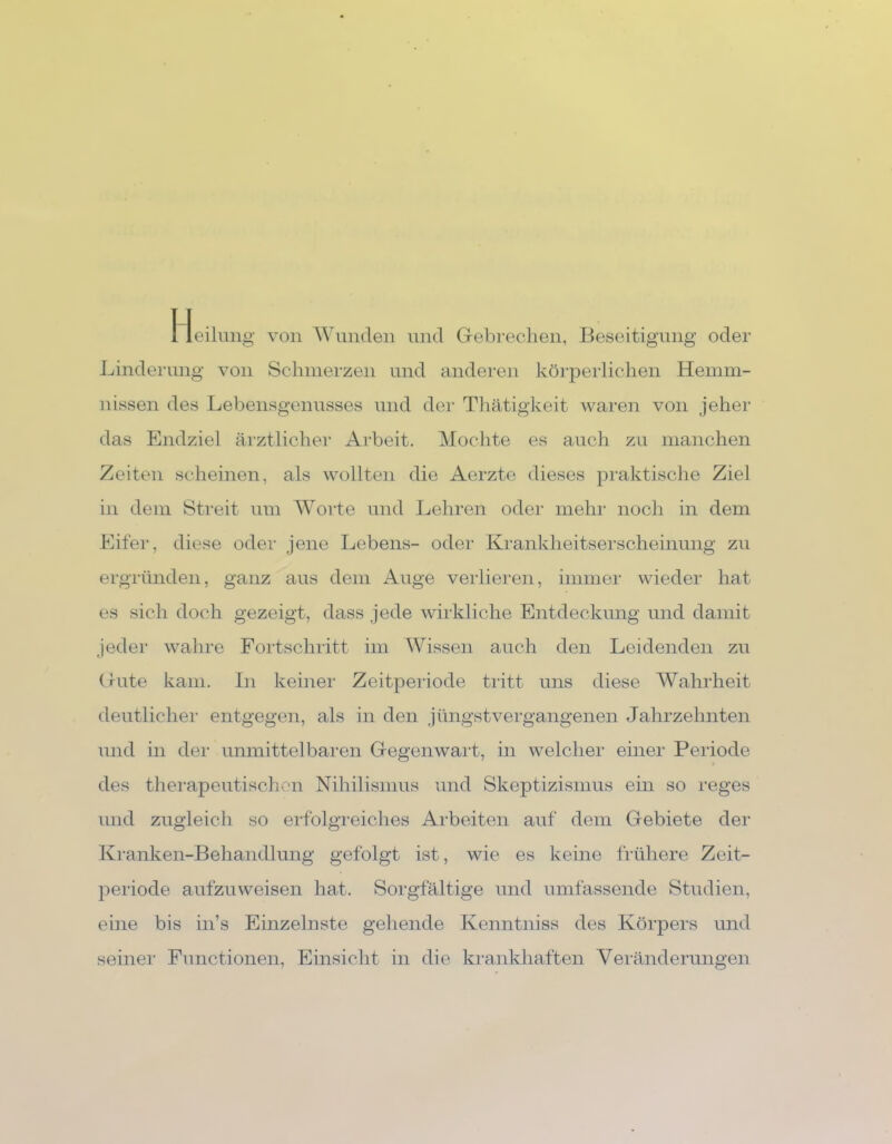 Heilung von Wunden und Gebrechen, Beseitigung oder Linderung von Schmerzen und anderen körperlichen Hemm- nissen des Lebensgenusses und der Thätigkeit waren von jeher das Endziel ärztlicher Arbeit. Mochte es auch zu manchen Zeiten scheinen, als wollten die Äerzte dieses praktische Ziel in dem Streit um Worte und Lehren oder mehr noch in dem Eifer, diese oder jene Lebens- oder Krankheitserscheinung zu ergründen, ganz aus dem Auge verlieren, immer wieder hat es sich doch gezeigt, dass jede wirkliche Entdeckung und damit jeder wahre Fortschritt im Wissen auch den Leidenden zu Gute kam. In keiner Zeitperiode tritt uns diese Wahrheit deutlicher entgegen, als in den jüngstvergangenen Jahrzehnten und in der unmittelbaren Gegenwart, in welcher einer Periode des therapeutischen Nihilismus und Skeptizismus ein so reges und zugleich so erfolgreiches Arbeiten auf dem Gebiete der Kranken-Behandlung gefolgt ist, wie es keine frühere Zeit- periode aufzuweisen hat. Sorgfältige und umfassende Studien, eine bis in’s Einzelnste gehende Kenntniss des Körpers und seiner Functionen, Einsicht in die krankhaften Veränderungen