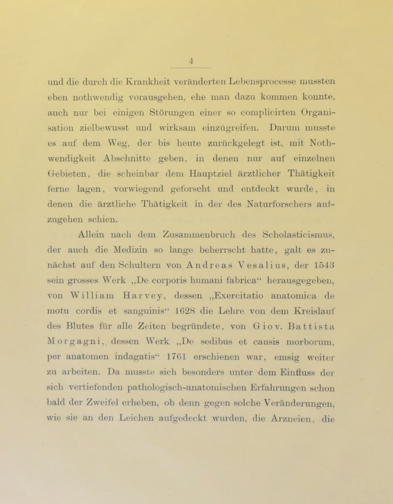 und die durch die Krankheit veränderten Lebensprocesse mussten eben nothwendig vorausgehen, ehe man dazu kommen konnte, auch nur bei einigen Störungen einer so complicirten Organi- sation zielbewusst und wirksam einzug-reifen. Darum musste es auf dem Weg, der bis heute zurückgelegt ist, mit Noth- wendigkeit Abschnitte geben, in denen nur auf einzelnen Gebieten, die scheinbar dem Hauptziel ärztlicher Thätigkeit ferne lagen, vorwiegend geforscht und entdeckt wurde, in denen die ärztliche Thätigkeit in der des Naturforschers auf- zugehen schien. Allein nach dem Zusammenbruch des Scholasticismus, der auch die Medizin so lange beherrscht hatte, galt es zu- nächst auf den Schultern von Andreas Vesalius, der 1543 sein grosses Werk ,,De corporis liumani fabrica“ herausgegeben, von William Harvey, dessen ,,Exercitatio anatomica de motu cordis et sanguinis“ 1628 die Lehre von dem Kreislauf des Blutes für alle Zeiten begründete, von Gfiov. Battista Morga gni,. dessen Werk ,,De sedibus et causis morborum, per anatomen indagatis“ 1761 erschienen war, emsig weiter zu arbeiten. Da musste sich besonders unter dem Einfluss der sich vertiefenden pathologisch-anatomischen Erfahrungen schon bald der Zweifel erheben, ob denn gegen solche Veränderungen, wie sie an den Leichen aufgedeckt wurden, die Arzneien, die