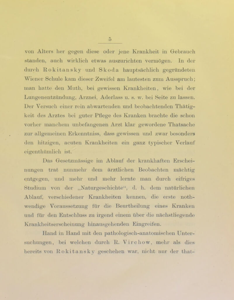 Ü von Alters her gegen diese oder jene Krankheit in Gebrauch standen, auch wirklich etwas auszurichten vermögen. In der durch Rokitansky und Skoda hauptsächlich gegründeten Wiener Schule kam dieser Zweifel am lautesten zum Ausspruch; man hatte den Muth, bei gewissen Krankheiten, wie bei der Lungenentzündung, Arznei, Aderlass u. s. w. bei Seite zu lassen. Dei1 Versuch einer rein ab wartenden und beobachtenden Thätig- keit des Arztes bei guter Pflege des Kranken brachte die schon vorher manchem unbefangenen Arzt klar gewordene Thatsache zur allgemeinen Erkenntniss, dass gewissen und zwar besonders den hitzigen, acuten Krankheiten ein ganz typischer Verlauf eigentümlich ist. Das Gesetzmässige im Ablauf der krankhaften Erschei- nungen trat nunmehr dem ärztlichen Beobachten mächtig entgegen, und mehr und mehr lernte man durch eifriges Studium von der „Naturgeschichte“, d. h. dem natürlichen Ablauf, verschiedener Krankheiten kennen, die erste not- wendige Voraussetzung für die Beurteilung eines Kranken und für den Entschluss zu irgend einem über die nächst liegende Krankheitserscheinung hinausgehenden Eingreifen. Hand in Hand mit den pathologisch-anatomischen Unter- suchungen , bei welchen durch R. Virchow, mehr als dies bereits von Rokitansky geschehen war, nicht nur der that-