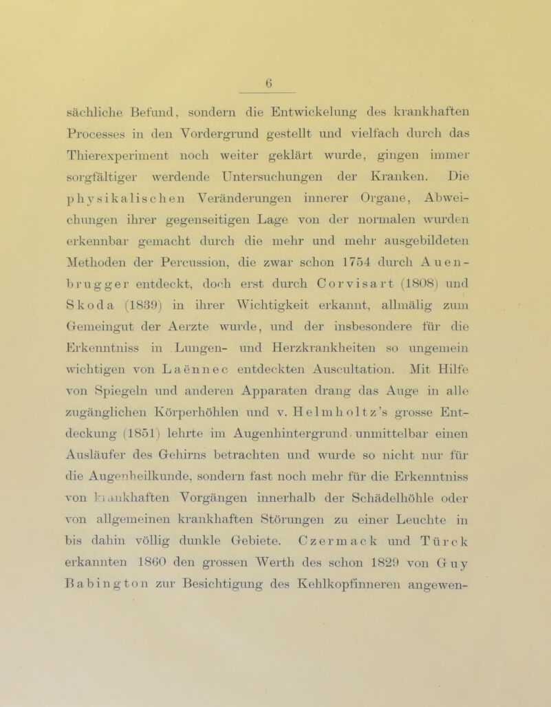 sächliche Befund, sondern die Entwickelung des krankhaften Processes in den Vordergrund gestellt und vielfach durch das Thierexperiment noch weiter geklärt wurde, gingen immer sorgfältiger werdende Untersuchungen der Kranken. Die physikalischen Veränderungen innerer Organe, Abwei- chungen ihrer gegenseitigen Lage von der normalen wurden erkennbar gemacht durch die mehr und mehr ausgebildeten Methoden der Percussion, die zwar schon 1754 durch Auen- brugger entdeckt, doch erst durch Corvisart (1808) und Skoda (1839) in ihrer Wichtigkeit erkannt, allmälig zum Gemeingut der Aerzte wurde, und der insbesondere für die Erkenntniss in Lungen- und Herzkrankheiten so ungemein wichtigen von Laennec entdeckten Auscultation. Mit Hilfe von Spiegeln und anderen Apparaten drang das Auge in alle zugänglichen Körperhöhlen und v. Helmholtz’s grosse Ent- deckung (1851) lehrte im Augenhintergrund - unmittelbar einen Ausläufer des Gehirns betrachten und wurde so nicht nur für die Augenheilkunde, sondern fast noch mehr für die Erkenntniss von biankhaften Vorgängen innerhalb der Schädelhöhle oder von allgemeinen krankhaften Störungen zu einer Leuchte in bis dahin völlig dunkle Gebiete. Cz er mack und Ttirck erkannten 1860 den grossen Werth des schon 1829 von Guy Babing ton zur Besichtigung des Kehlkopfinneren angewen-