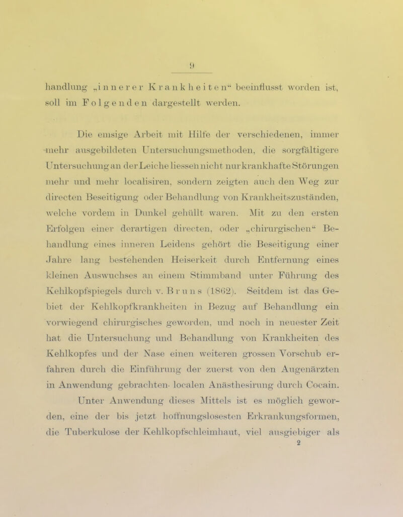 1) handlung „innerer Krankheiten“ beeinflusst worden ist, soll im Folgenden dargestellt werden. Die emsige Arbeit mit Hille der verschiedenen, immer -inehr ausgebildeten Untersuchungsmethoden, die sorgfältigere Untersuchung an der Leiche liesseh nicht nur krankhafte Störungen mehr und mehr localisiren, sondern zeigten auch den Weg zur directen Beseitigung oder Behandlung von Krankheitszuständen, welche vordem in Dunkel gehüllt waren. Mit zu den ersten Erfolgen einer derartigen directen, oder „chirurgischen“ Be- handlung eines inneren Leidens gehört die Beseitigung einer Jahre lang bestehenden Heiserkeit durch Entfernung eines kleinen Auswuchses an einem Stimmband unter Führung des Kehlkopfspiegels durch v. Bruns (1862). Seitdem ist das Ue- biet der Kehlkopfkrankheiten in Bezug auf Behandlung ein vorwiegend chirurgisches geworden, und noch in neuester Zeit hat die Untersuchung und Behandlung von Krankheiten des Kehlkopfes und der Nase einen weiteren grossen Vorschub er- fahren durch die Einführung der zuerst von den Augenärzten in Anwendung gebrachten- localen Anästhesirung durch Cocain. Unter Anwendung dieses Mittels ist es möglich gewor- den, eine der bis jetzt hoffnungslosesten Erkrankungsformen, die Tuberkulose der Kehlkopfschleimhaut, viel ausgiebiger als 2