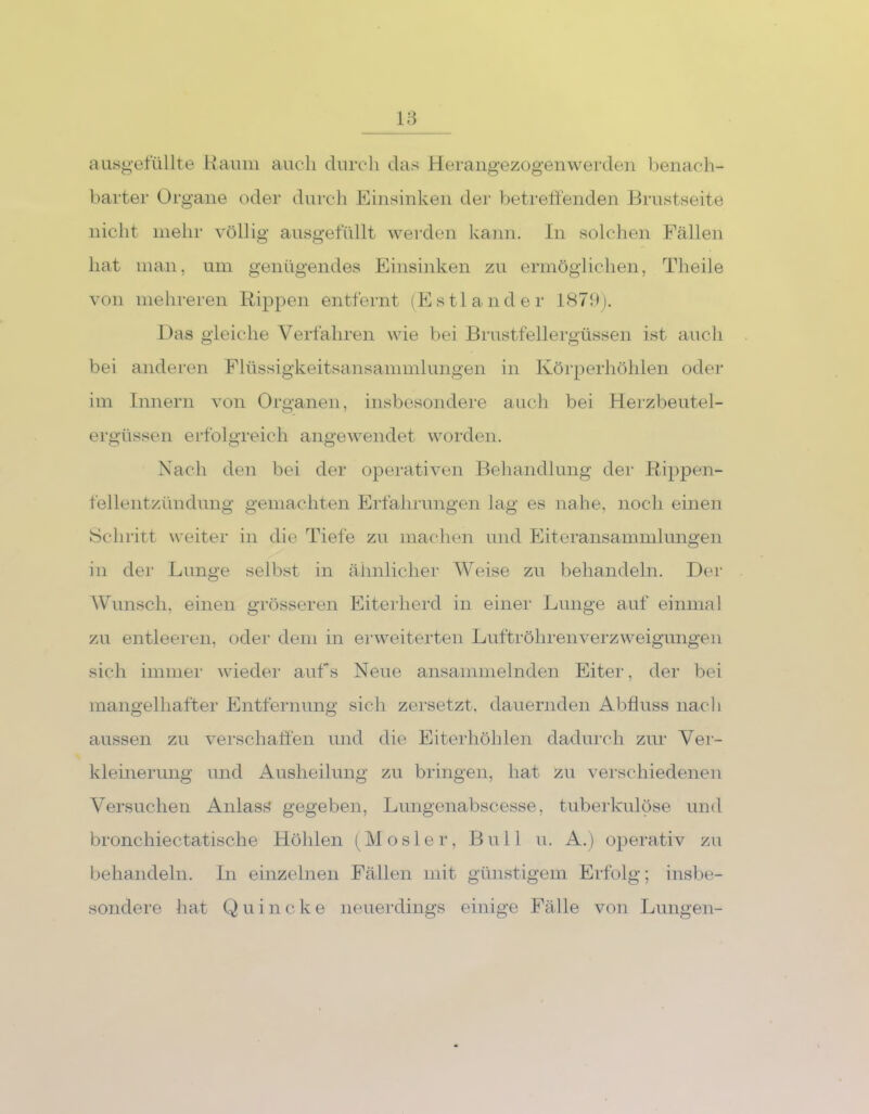ausgefüllte Raum auch durch das Herangezogenwerden benach- barter Organe oder durch Einsinken der betreffenden Brustseite nicht mehr völlig ausgefüllt werden kann. In solchen Fällen hat man, um genügendes Einsinken zu ermöglichen, Theile von mehreren Rippen entfernt (Estländer 1879). Das gleiche Verfahren wie bei Brustfellergüssen ist auch bei anderen Flüssigkeitsansammlungen in Körperhöhlen oder im Innern von Organen, insbesondere auch bei Herzbeutel- ergüssen erfolgreich angewendet worden. Nach den bei der operativen Behandlung der Rippen- fellentzündung gemachten Erfahrungen lag es nahe, noch einen Schritt weiter in die Tiefe zu machen und Eiteransammlungen in der Lunge selbst in ähnlicher Weise zu behandeln. Der Wunsch, einen grösseren Eiterherd in einer Lunge auf einmal zu entleeren, oder dem in erweiterten Luftröhrenverzweigungen sich immer wieder aufs Neue ansammelnden Eiter, der bei mangelhafter Entfernung sich zersetzt, dauernden Abfluss nach aussen zu verschaffen und die Eiterhöhlen dadurch zur Ver- kleinerung und Ausheilung zu bringen, hat zu verschiedenen Versuchen Anlass gegeben, Lungenabscesse, tuberkulöse und bronchiectatische Höhlen (Mosier, Bull u. A.) operativ zu behandeln. In einzelnen Fällen mit günstigem Erfolg; insbe- sondere hat Quincke neuerdings einige Fälle von Lungen-