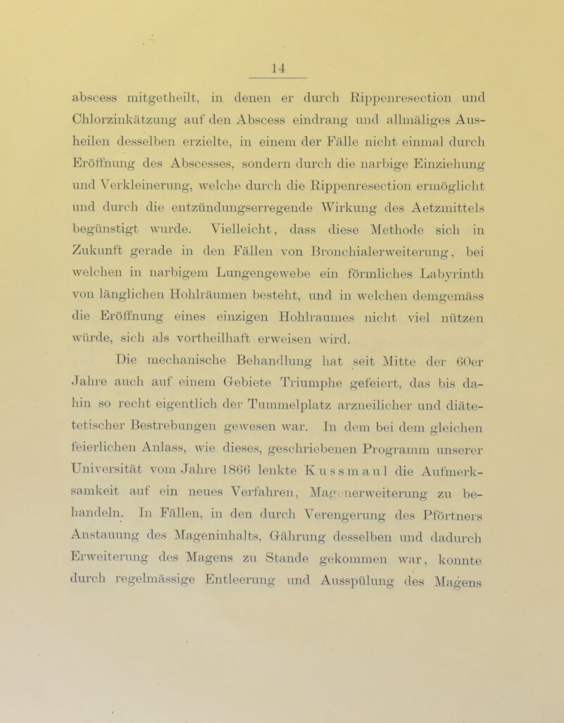 abscess mitgetheilt, in denen er durch Rippenresection und Chlorzinkätzung auf den Abscess eindrang und allmäliges Aus- heilen desselben erzielte, in einem der Fälle nicht einmal durch Eröffnung des Abscesses, sondern durch die narbige Einziehung und Verkleinerung, welche durch die Rippenresection ermöglicht und durch die entzündungserregende Wirkung des Aetzmittels begünstigt wurde. Vielleicht, dass diese Methode sich in Zukunft gerade in den Fällen von Bronchialerweiterung, bei welchen in narbigem Lungengewebe ein förmliches Labyrinth von länglichen Hohlräumen besteht, und in welchen demgemäss die Eröffnung eines einzigen Hohlraumes nicht viel nützen würde, sich als vortheilhaft erweisen wird. Die mechanische Behandlung hat seit Mitte der 60er Jahre auch auf einem Gebiete Triumphe gefeiert, das bis da- hin so recht eigentlich der Tummelplatz arzneilicher und diäte- tetischer Bestrebungen gewesen war. In dem bei dem gleichen feierlichen Anlass, wie dieses, geschriebenen Programm unserer Universität vom Jahre 1866 lenkte Kussmaul die Aufmerk- samkeit aut ein neues Verfahren, Magenerweiterung zu be- handeln. In Fällen, in den durch Verengerung des Pförtners Anstauung des Mageninhalts, Gährung desselben und dadurch Erweiterung des Magens zu Stande gekommen war, konnte durch regelmässige Entleerung und Ausspülung des Magens