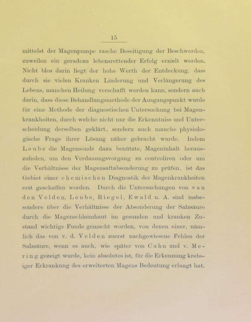 mittelst der Magenpumpe rasche Beseitigung der Beschwerden, zuweilen ein geradezu lebensrettender Erfolg erzielt werden. Nicht blos darin liegt der hohe Werth der Entdeckung, dass durch sie vielen Kranken Linderung und Verlängerung des Lebens, manchen Heilung verschafft werden kann, sondern auch darin, dass diese Behandlungsmethode der Ausgangspunkt wurde für eine Methode der diagnostischen Untersuchung bei Magen- krankheiten, durch welche nicht nur die Erkenntniss und Unter- scheidung derselben geklärt, sondern auch manche physiolo- gische Frage ihrer Lösung näher gebracht wurde. Indem L e u b e die Magensonde dazu benützte, Mageninhalt heraus- zuholen, um den Verdauungsvorgang zu controliren oder um die Verhältnisse der Magensaftabsonderung zu prüfen, ist das Gebiet einer c hemischen Diagnostik der Magenkrankheiten erst geschaffen worden. Durch die Untersuchungen von v a n den Velden, Leube, Riegel, E w a 1 d u. A. sind insbe- sondere über die Verhältnisse der Absonderung der Salzsäure durch die Magenschleimhaut im gesunden und kranken Zu- stand wichtige Funde gemacht worden, von denen einer, näm- lich das von v. d. V e 1 d e n zuerst nachgewiesene Fehlen der Salzsäure, wenn es auch, wie später von Cahn und v. Me- r i n g gezeigt wurde, kein absolutes ist, für die Erkennung krebs- iger Erkrankung des erweiterten Magens Bedeutung erlangt hat.