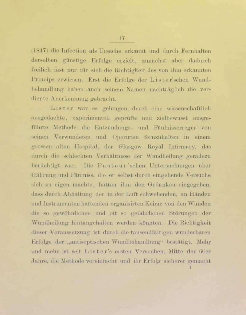 (1847) die Infection derselben günstige o o freilich fast nur für als Ursache erkannt und durch Fernhalten Erfolge erzielt, zunächst aber dadurch sich die Richtigkeit des von ihm erkannten Princips erwiesen. Erst die Erfolge der behandlung haben auch seinem Namen diente Anerkennung gebracht. L i s t e r’schen Wund- nachträglich die ver- Lister war es gelungen, durch eine wissenschaftlich ausgedachte, experimentell geprüfte und zielbewusst ausge- führte Methode die Entzündungs- und Fäulnisserreger von seinen Verwundeten und Operirten fernzuhalten in einem grossen alten Hospital, der Glasgow Royal Iniirmary, das durch die schlechten Verhältnisse der Wundheilung geradezu berüchtigt war. Die Pasteur' sehen Untersuchungen über Gährung und Fäulniss, die er selbst durch eingehende Versuche sich zu eigen machte, hatten ihm den Gedanken eingegeben, dass durch Abhaltung der in der Luft schwebenden, an Händen und Instrumenten haftenden organisirten Keime von den Wunden die so gewöhnlichen und oft so gefährlichen Störungen der Wundheilung hintangehalten werden könnten. Die Richtigkeit dieser Voraussetzung ist durch die tausendfältigen wunderbaren Erfolge der ,,antiseptischen Wundbehandlung“ bestätigt. Mehr und mehr ist seit Lister’s ersten Versuchen, Mitte der 60er Jahre, die Methode vereinfacht und ihr Erfolg sicherer gemacht 4