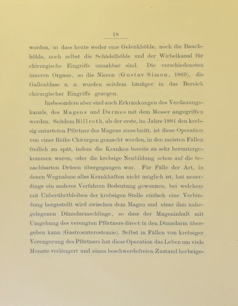 worden, so dass heute weder eine Gelenkhöhle, noch die Bauch- höhle, noch selbst die Schädelhöhle und der Wirbelkanal für chirurgische Eingriffe unnahbar sind. Die verschiedensten inneren Organe, so die Nieren (Gustav Simon, 18G9), die Gallenblase u. a. wurden seitdem häufiger in das Bereich chirurgischer Eingriffe gezogen. Insbesondere aber sind auch Erkrankungen des Verdauungs- kanals, des Magens und Darmes mit dem Messer angegriffen worden. Seitdem B i 11 ro t h, als der erste, im Jahre 1881 den kreb- sig entarteten Pförtner des Magens ausschnitt, ist diese Operation von einer Reihe Chirurgen gemacht worden, in den meisten Fällen freilich zu spät, indem die Kranken bereits zu sehr herunterge- kommen waren, oder die krebsige Neubildung schon auf die be- nachbarten Drüsen übergegangen war. Für Fälle der Aid, in denen Wegnahme alles Krankhaften nicht möglich ist, hat neuer- dings ein anderes Verfahren Bedeutung gewonnen, bei welchem mit Unberührtbleiben der krebsigen Stelle einfach eine Verbin- dung hergestellt wird zwischen dem.Magen und einer ihm nahe- gelegenen Dünndarmschlinge, so dass der Mageninhalt mit Umgehung des verengten Pförtners direct in den Dünndarm über- gehen kann (Gastroenterostomie). Selbst in Fällen von krebsiger Verengerung des Pförtners hat diese Operation das Leben um viele Monate verlängert und einen beschwerdefreien Zustand herbeige-
