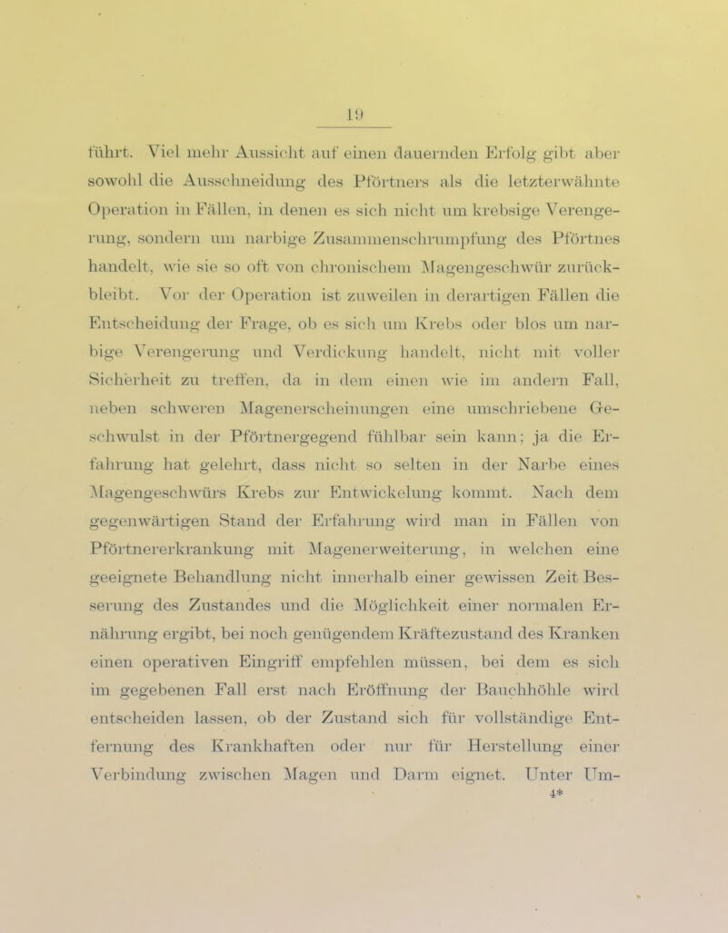 führt. Viel mehr Aussicht auf einen dauernden Erfolg gibt aber sowohl die Ausschneidung des Pförtners als die letzterwähnte Operation in Fällen, in denen es sich nicht um krebsige Verenge- rung, sondern um narbige Zusammenschrumpfung des Pförtnes handelt, wie sie so oft von chronischem Magengeschwür zurück- bleibt. Vor der Operation ist zuweilen in derartigen Fällen die Entscheidung der Frage, ob es sich um Krebs oder blos um nar- bige Verengerung und Verdickung handelt, nicht mit voller Sicherheit zu treffen, da in dem einen wie im andern Fall, neben schweren Magenerscheinungen eine umschriebene Ge- schwulst in der Pförtnergegend fühlbar sein kann; ja die Er- fahrung hat gelehrt, dass nicht so selten in der Narbe eines Magengeschwürs Krebs zur Entwickelung kommt. Nach dem gegenwärtigen Stand der Erfahrung wird man in Fällen von Pförtnererkrankung mit Magenerweiterung, in welchen eine geeignete Behandlung nicht innerhalb einer gewissen Zeit Bes- serung des Zustandes und die Möglichkeit einer normalen Er- nährung ergibt, bei noch genügendem Kräftezustand des Kranken einen operativen Eingriff empfehlen müssen, bei dem es sich im gegebenen Fall erst nach Eröffnung der Bauchhöhle wird entscheiden lassen, ob der Zustand sich für vollständige Ent- fernung des Krankhaften oder nur für Herstellung einer Verbindung zwischen Magen und Darin eignet. Unter Urn- 4*