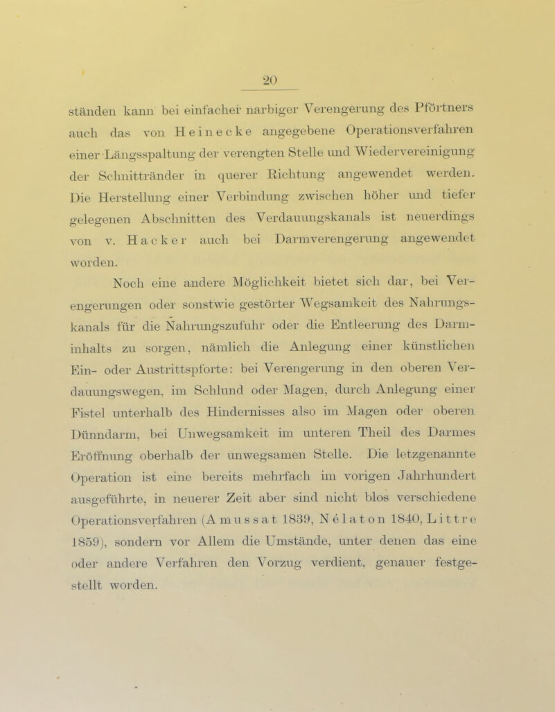 ständen kann bei einfacher narbiger Verengerung des Pförtners auch das von Heinecke angegebene Operationsverfahren einer Längsspaltung der verengten Stelle und Wiedervereinigung der Schnittränder in querer Richtung angewendet werden. Die Herstellung einer Verbindung zwischen höher und tiefer gelegenen Abschnitten des Verdauungskanals ist neuerdings von v. Hacker auch bei Darmverengerung angewendet worden. Noch eine andere Möglichkeit bietet sich dar, bei Ver- engerungen oder sonstwie gestörter Wegsamkeit des Nahrungs- kanals für die Nahrungszufuhr oder die Entleerung des Darm- inhalts zu sorgen, nämlich die Anlegung einer künstlichen Ein- oder Austrittspforte: bei Verengerung in den oberen Ver- dauungswegen, im Schlund oder Magen, durch Anlegung einer Fistel unterhalb des Hindernisses also im Magen oder oberen Dünndarm, bei Unwegsamkeit im unteren Tlieil des Darmes Eröffnung oberhalb der unwegsamen Stelle. Die letzgenannte Operation ist eine bereits mehrfach im vorigen Jahrhundert ausgeführte, in neuerer Zeit aber sind nicht blos verschiedene Operationsverfahren (Amussat 1839, Nelaton 1840, Li11re 1859), sondern vor Allem die Umstände, unter denen das eine oder andere Verfahren den Vorzug verdient, genauer festge- stellt worden.