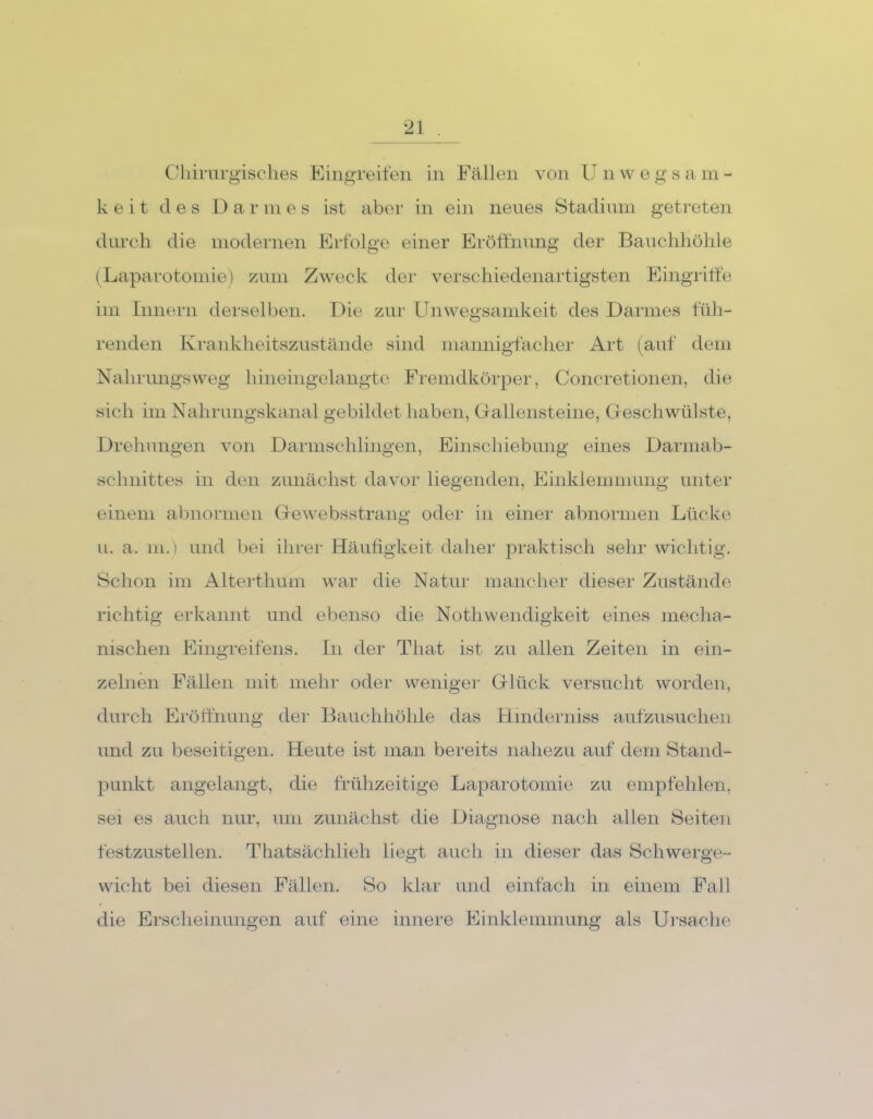 Chirurgisches Eingreifen in Fällen von U n w e g s a m - k e i t des Dar m e s ist aber in ein neues Stadium getreten durch die modernen Erfolge einer Eröffnung der Bauchhöhle (Laparotomie) zum Zweck der verschiedenartigsten Eingriffe im Innern derselben. Die zur Unwegsamkeit des Darmes füh- renden Krankheitszustände sind mannigfacher Art (auf dem Nahrungsweg hineingelangte Fremdkörper, Concretionen, die sich im Nahrungskanal gebildet haben, Gallensteine, Geschwülste, Drehungen von Darmschlingen, Einschiebung eines Darmab- schnittes in den zunächst davor liegenden, Einklemmung unter einem abnormen Gewebsstrang oder in einer abnormen Lücke u. a. m.) und bei ihrer Häufigkeit daher praktisch sehr wichtig. Schon im Alterthum war die Natur mancher dieser Zustände richtig erkannt und ebenso die NothWendigkeit eines mecha- nischen Eingreifens. In der Tliat ist zu allen Zeiten in ein- zelnen Fällen mit mein- oder weniger Glück versucht worden, durch Eröffnung der Bauchhöhle das Hinderniss aufzusuchen und zu beseitigen. Heute ist man bereits nahezu auf dem Stand- punkt angelangt, die frühzeitige Laparotomie zu empfehlen, sei es auch nur, um zunächst die Diagnose nach allen Seiten festzustellen. Thatsächlieh liegt auch in dieser das Schwerge- wicht bei diesen Fällen. So klar und einfach in einem Fall die Erscheinungen auf eine innere Einklemmung als Ursache