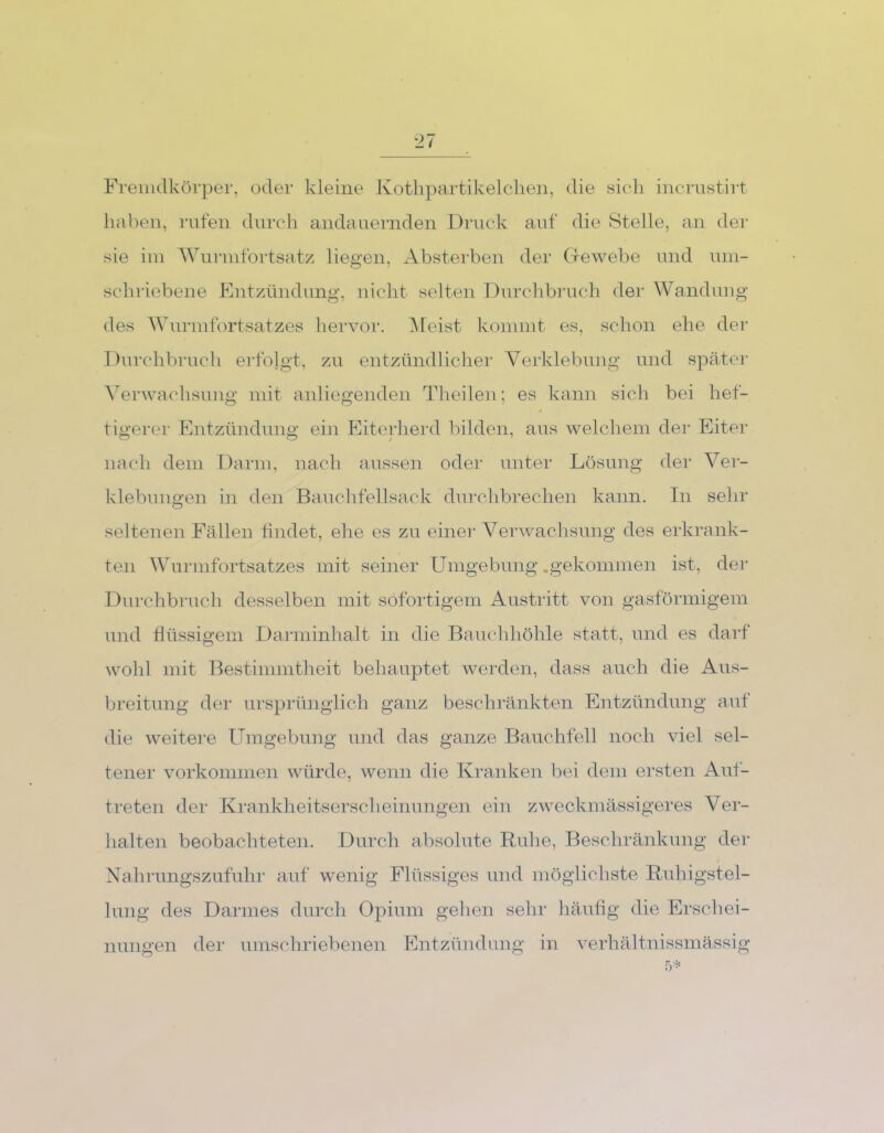 Fremdkörper, oder kleine Kothpartikelclien, die sich incrustirt haben, rufen durch andauernden Druck auf die Stelle, an der sie im Wurmfortsatz liegen, Absterben der Gewebe und um- schriebene Entzündung, nicht selten Durchbruch der Wandung des Wurmfortsatzes hervor. Meist kommt es, schon ehe der Durchbruch erfolgt, zu entzündlicher Verklebung und später Verwachsung mit anliegenden Theilen; es kann sich bei hef- tigerer Entzündung ein Eiterherd bilden, aus welchem der Eiter nach dem Darm, nach aussen oder unter Lösung der Ver- klebungen in den Bauchfellsack durchbrechen kann. In sehr seltenen Fällen findet, ehe es zu einer Verwachsung des erkrank- ten Wurmfortsatzes mit seiner Umgebung .gekommen ist, der Durchbruch desselben mit sofortigem Austritt von gasförmigem und flüssigem Darminhalt in die Bauchhöhle statt, und es darf wohl mit Bestimmtheit behauptet werden, dass auch die Aus- breitung der ursprünglich ganz beschränkten Entzündung auf die weitere Umgebung und das ganze Bauchfell noch viel sel- tener Vorkommen würde, wenn die Kranken bei dem ersten Auf- treten der Krankheitserscheinungen ein zweckmässigeres Ver- halten beobachteten. Durch absolute Ruhe, Beschränkung der Nahrungszufuhr auf wenig Flüssiges und möglichste Ruhigstel- lung des Darmes durch Opium gehen sehr häufig die Erschei- nungen der umschriebenen Entzündung in verhältnissmässig