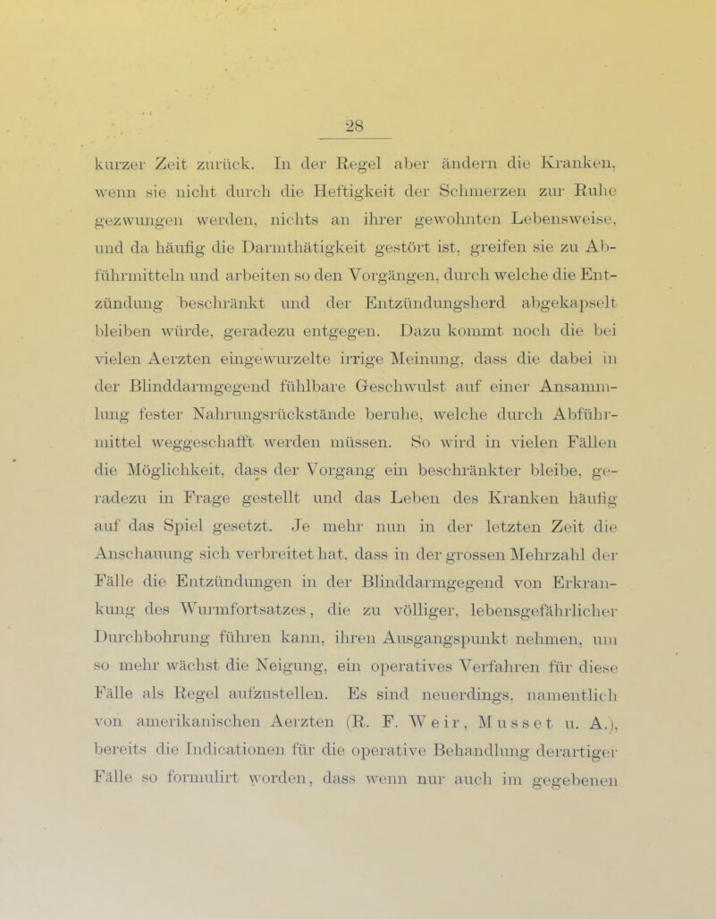 kurzer Zeit zurück. In der Regel aber ändern die Kranken, wenn sie nicht durch die Heftigkeit der Schmerzen zur Ruhe gezwungen werden, nichts an ihrer gewohnten Lebensweise, und da häufig die Darmthätigkeit gestört ist, greifen sie zu Ab- führmitteln und arbeiten so den Vorgängen, durch welche die Ent- zündung beschränkt und der Entzündungsherd abgekapselt bleiben würde, geradezu entgegen. Dazu kommt noch die bei vielen Aerzten eingewurzelte irrige Meinung, dass die dabei in der Blinddarmgegend fühlbare Geschwulst auf einer Ansamm- lung fester Nahrungsrückstände beruhe, welche durch Abführ- mittel weggeschafft werden müssen. So wird in vielen Fällen die Möglichkeit, dass der Vorgang ein beschränkter bleibe, ge- radezu in Frage gestellt und das Leben des Kranken häufig auf das Spiel gesetzt. Je mehr nun in der letzten Zeit die Anschauung sich verbreitet hat. dass in der grossen Mehrzahl der Fälle die Entzündungen in der Blinddarmgegend von Erkran- kung des Wurmfortsatzes, die zu völliger, lebensgefährlicher Durchbohrung führen kann, ihren Ausgangspunkt nehmen, um so mehr wächst die Neigung, ein operatives Verfahren für diese Fälle als Regel aufzustellen. Es sind neuerdings, namentlich von amerikanischen Aerzten (R. F. Weir, Müsset u. A.j. bereits die Indicationen für die operative Behandlung derartiger Fälle so formulirt worden, dass wenn nur auch im gegebenen