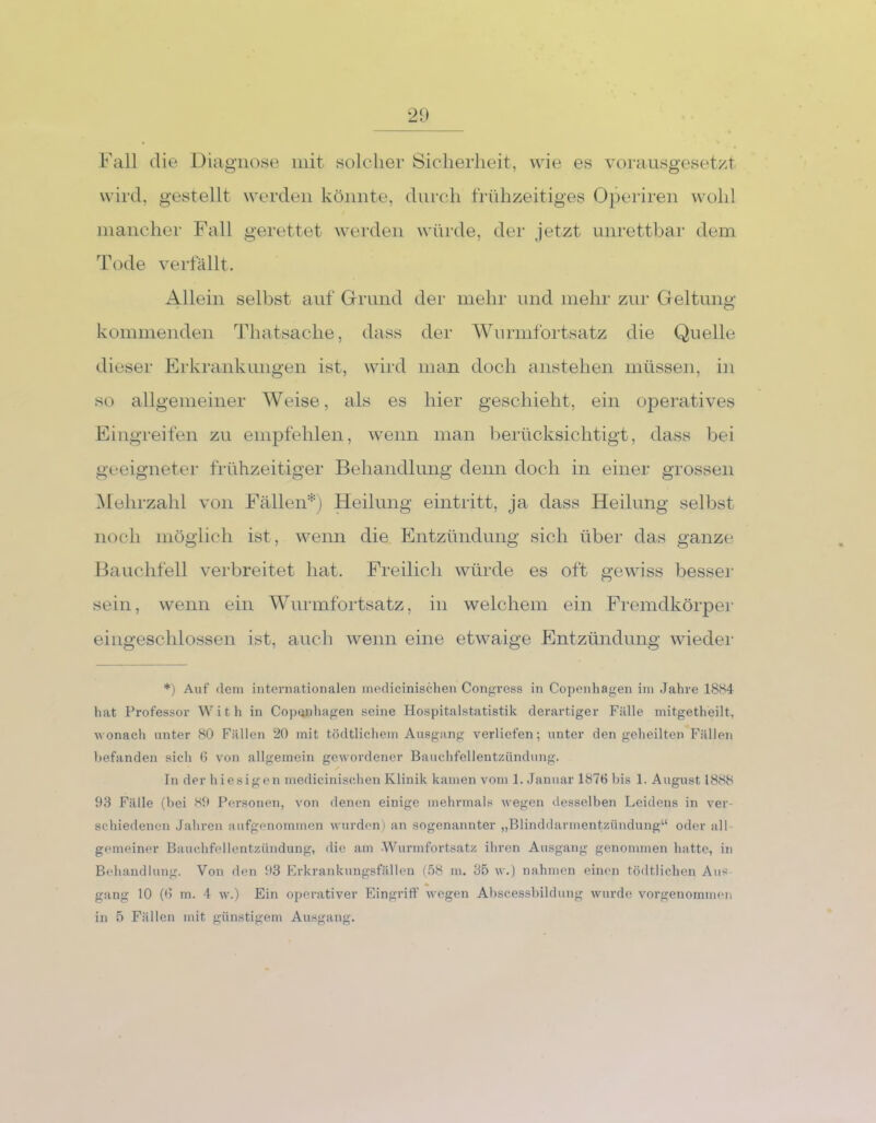 Fall die Diagnose mit solcher Sicherheit, wie es vorausgesetzt wird, gestellt werden könnte, durch frühzeitiges Operiren wohl mancher Fall gerettet werden würde, der jetzt unrettbar dem Tode verfallt. Allein selbst auf Grund der mehr und mehr zur Geltung kommenden Thatsache, dass der Wurmfortsatz die Quelle dieser Erkrankungen ist, wird man doch anstehen müssen, in so allgemeiner Weise, als es hier geschieht, ein operatives Eingreifen zu empfehlen, wenn man berücksichtigt, dass bei geeigneter frühzeitiger Behandlung denn doch in einer grossen Mehrzahl von Fällen*) Heilung eintritt, ja dass Heilung selbst noch möglich ist, wenn die Entzündung sich über das ganze Bauchfell verbreitet hat. Freilich würde es oft gewiss besser sein, wenn ein Wurmfortsatz, in welchem ein Fremdkörper eingeschlossen ist, auch wenn eine etwaige Entzündung wieder *) Auf dem internationalen medicinischen Congress in Copenhagen im Jahre 1884 hat Professor With in Copenhagen seine Hospitalstatistik derartiger Fälle mitgetheilt, wonach unter 80 Fällen 20 mit tödtlichem Ausgang verliefen; unter den geheilten Fällen befanden sich 6 von allgemein gewordener Bauchfellentzündung. In der hiesigen medicinischen Klinik kamen vom 1. Januar 187h bis 1. August 1888 93 Fälle (bei 89 Personen, von denen einige mehrmals wegen desselben Leidens in ver- schiedenen Jahren aufgenommen wurden) an sogenannter „Blinddarmentzündung“ oder all gemeiner Bauchfellentzündung, die am Wurmfortsatz ihren Ausgang genommen hatte, in Behandlung. Von den 93 Erkrankungsfällen (58 m. 35 w.) nahmen einen tödtlichcn Aus - gang 10 (0 m. 4 w.) Ein operativer Eingriff wegen Abscessbildung wurde vorgenommen in 5 Fällen mit günstigem Ausgang.