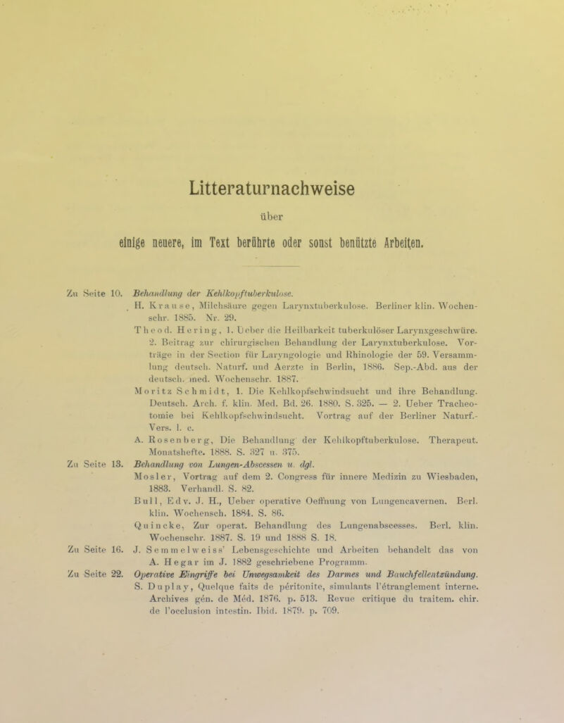 Literaturnachweise über einige neuere, im Text berührte oder sonst benützte Arbeiten. Zu Seite 10. Behandlung der Kehlkopftuberkulose. H. Krause, Milchsäure gegen Larynxtuberkulose. Berliner klin. Wochen- schr. 1885. Nr. 29. T h o o d. Hering, 1. L) ober die Heilbarkeit tuberkulöser Larynxgeschwüre. 2. Beitrag zur chirurgischen Behandlung der Larynxtuberkulose. Vor- träge in der Section für Laryngologie und Rhinologie der 59. Versamm- lung deutsch. Naturf. und Aerzte in Berlin, 1886. Sep.-Abd. aus der deutsch, med. Wochenschr. 1887. Moritz Schmidt, 1. Die Kehlkopfschwindsucht und ihre Behandlung. Deutsch. Arch. f. klin. Med. Bd. 26. 1880. S. 325. — 2. Ueber Tracheo- tomie bei Kehlkopfschwindsucht. Vortrag auf der Berliner Naturf.- Vers. 1. c. A. Rosenberg, Die Behandlung der Kehlkopftuberkulose. Therapeut. Monatshefte. 1888. S. 327 u. 375. Zu Seite 13. Behandlung von Lungen-Abscessen u. dgl. Mosler, Vortrag auf dem 2. Congress für innere Medizin zu Wiesbaden, 1883. Verhandl. S. 82. Bull, Edv. J. H., Ueber operative Oeffnung von Lungencavernen. Berl. klin. Wochensch. 1884. S. 86. Quincke, Zur operat. Behandlung des Lungenabscesses. Berl. klin. Wochenschr. 1887. S. 19 und 1888 S. 18. Zu Seite 16. J. S e m melweiss’ Lebensgeschichte und Arbeiten behandelt das von A. He gar im J. 1882 geschriebene Programm. Zu Seite 22. Operative Eingriffe bei Unwegsamkeit des Darmes und Bauchfellentzündung. S. Duplay, Quelque faits de peritonite, simulants l’ötranglement interne. Archives gen. de Med. 1876. p. 513. Revue critique du traitem. chir. de l’occlusion intestin. Ibid. 1879. p. 709.