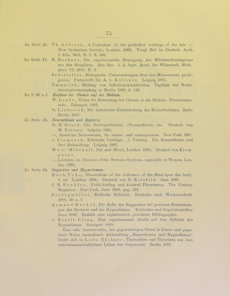 Zu Seite 47. Zu S. 48 u. f. Zu Seite 53. Zu Seite 55. New Sydenham Society, London. 1868. Vergl. Ref. im Deutsch. Arch. f. klin. Med. B. 5. S. 588. H. Büchner. Die experimentelle Erzeugung des Milzbrandcontagiums aus den Heupilzen. Sitz.-Ber. d. k. bayr. Acad. der Wissensch. Math.- phys. CI. 1880. H. 3. Schottelius, Biologische Untersuchungen über den Micrococcus. prodi- giosus. Festschrift für A. v. K ö 11 i k e r. Leipzig 1887. Emmerich, Heilung von Infectionskrankheiten. Tagblatt der Natur- forscherversammlung in Berlin 1886. S. 145. Einfluss der Chemie auf die Medizin. W. Leube, Ueber die Bedeutung der Chemie in der Medizin. Prorectorals- rede. Erlangen 1883. 0. Liebreich, Die historische Entwickelung der Heilmittellehre. Rede. Berlin 1887. Neurasthenie und Hysterie. G. M. Beard, Die Nervenschwäche (Neurasthenie) etc. Deutsch von M. Neisser. Leipzig 1881. —, American Nervousness, its causes and consequences. New-York 1881. v. Ziemssen, Klinische Vorträge. 7. Vortrag. Die Neurasthenie und ihre Behandlung. Leipzig 1867. Weir- M i t ch eil, Fat and Blood, London 1878. Deutsch von Klem- p ere r. —, Lectures on Diseases of the Nervous-Systems, especielly in Women. Lon- don 1885. Suggestion und Hypnotismus. Hack T u k e, Illustrations of the InHuence of the Mind upon the bodv. 2. ed. London. 1884. Deutsch von H. Kornfeld. Jena 1888. J. M. Buckley, Faith-healiug and kindred Phenomena. The Century Magazine. New-York. June 1886. pag. 221. Seeligmüller, Kritische Referate. Deutsche med. Wochenschrift. 1888. 30 u. f. A r m and Hückel, Die Rolle der Suggestion bei gewissen Erscheinun- gen der Hysterie und des Hypnotismus. Kritisches und Experimentelles. Jena 1888. Enthält eine alphabetisch geordnete Bibliographie. v. Krafft-Ebing, Eine experimentale Studie auf dem Gebiete des Hypnotismus. Stuttgart 1888. Eine sehr lesenswerthe, den gegenwärtigen Stand in klarer und popu- lärer Weise darstellende Abhandlung „Magnetismus und Hypnotismus-1 findet sich in L u d w. B ü c liner, Thatsachen und Theorieen aus dem