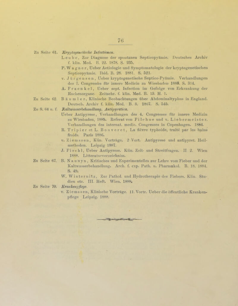 Zu Seite 62. Zu S. 64 n. f. Zu Seite 67. Zu Seite 70. Leube, Zur Diagnose der spontanen Septicopyämie. Deutsches Archiv f. klin. Med. ß. 22. 1878. S. 235. P. W agner, Ueber Aetiologie und Symptomatologie der kryptogenetischen Septicopyämie. Ibid. B. 28. 1881. S. 521. v. Jürgens en, Ueber kryptogenetische Septico-Pyämie. Verhandlungen des 7. Congresses für innere Medicin zu Wiesbaden 1888. S. 314. A. Fraenkel, Ueber sept. Infection im Gefolge von Erkrankung der Rachenorgane. Zeitschi', f. klin. Med. B. 13. H. !. Bäumler, Klinische Beobachtungen über Abdominaltyphus in England. Deutsch. Archiv f. klin. Med. B. 3. 1867. S. 545. Kaltwasserbehandlung, Antipyretica. Ueber Antipyrese, Verhandlungen des 4. Congresses für innere Medizin zu Wiesbaden, 1885. Referat von Fi lehne und v. Liebermeister. Verhandlungen des internat. medic. Congresses in Copenhagen. 1884. R. T r i p i e r et L. Bouveret, La fiövre typhoide, traite par les bains froids. Paris 1886. v. Ziemssen, Klin. Vorträge. 2 -Vort. Antipyrese und antipyret. Heil- methoden. Leipzig 1887. J. Fischl, Ueber Antipyrese. Klin. Zeit- und Streitfragen. II 2. Wien 1888. Litteraturverzeichniss. B. N au nyn , Kritisches und Experimentelles zur Lehre vom Fieber und der Kaltwasserbehandlung. Arch. f. exp. Path. u. Pharmakol. B. 18. 1884. S. 49. W. Winternitz, Zur Pathol. und Hydrotherapie des Fiebers. Klin. Stu- dien etc. III. Heft. Wien. 1888. Krankenpflege. v. Ziemssen, Klinische Vorträge. ll.Vortr. Ueber die öffentliche Kranken-