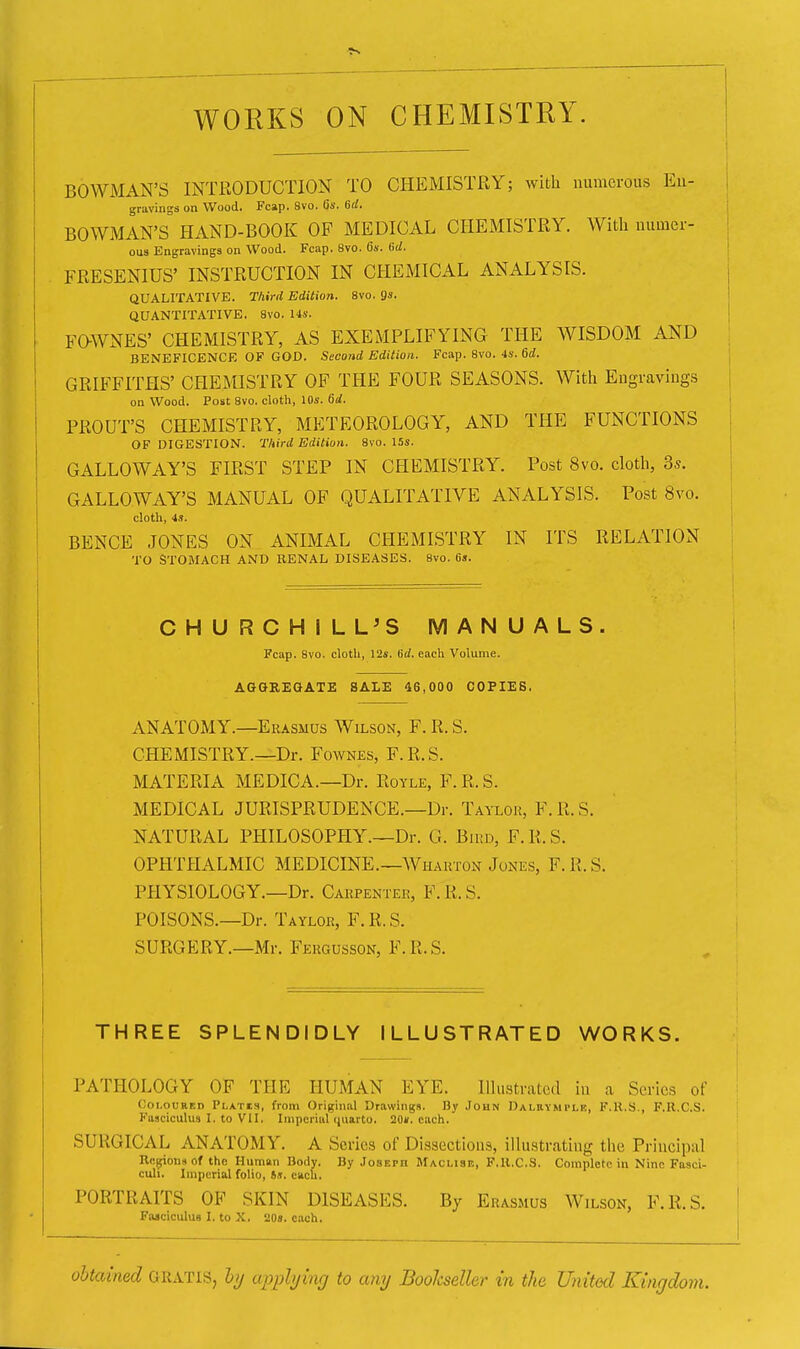 WORKS ON CHEMISTRY. i BOWMAN'S INTRODUCTION TO CHEMISTRY; with numerous Eu- I gravings on Wood. Fcap. 8vo. Gs. 6rf. i BOWMAN'S HAND-BOOK OF MEDICAL CHEMISTRY. With numcr- i 0U3 Engravings on Wood. Fcap. 8vo. 6s. 6d. FRESENIUS' INSTRUCTION IN CHEMICAL ANALYSIS. QUALITATIVE. Third Edition. 8vo. 9s- QUANTITATIVE. 8vo. Us. FaWNES' CHEMISTRY, AS EXEMPLIFYING THE WISDOM AND BENEFICENCE OF GOD. Second Edition. Fcap. 8vo. 4s. 6d. GRIFFITHS' CHEMISTRY OF THE FOUR SEASONS. With Eugravings 1 on Wood. Post 8vo. cloth, 10s. (5d. 1 PROUT'S CHEMISTRY, METEOROLOGY, AND THE FUNCTIONS | OF DIGESTION. Third Edition. 8vo. I5s. GALLOWAY'S FIRST STEP IN CHEMISTRY. Post 8vo. cloth, 3s. | i GALLOWAY'S MANUAL OF QUALITATIVE ANALYSIS. Post 8vo. ; { cloth, 4s. j BENCE JONES ON ANIMAL CHEMISTRY IN ITS RELATION TO STOMACH AND EENAL DISEASES. 8vo. 6s. CHURCHILL^S MANUALS. Fcap. 8vo. cloth, 12s. 6rf. each Volume. AGGREGATE SALE 46,000 COPIES. ANATOMY.—Erasmus Wilson, F. R. S. CHEMISTRY.—Dr. Fownes, F.R.S. MATERIA MEDICA.—Dr. Royle, F. R. S. MEDICAL JURISPRUDENCE.—Dr. Taylor, F. R. S. NATURAL PHILOSOPHY.—Dr. G. Bird, F.R.S. OPHTHALMIC MEDICINE.—AVharton Jones, F.R.S. PHYSIOLOGY.—Dr. Carpenter, F. R. S. POISONS.—Dr. Taylor, F. R. S. SURGERY.—Mr. Fergusson, F.R.S. THREE SPLENDIDLY ILLUSTRATED WORKS. PATHOLOGY OF THE HUMAN EYE. Illustrated in a Series of Coloured Plates, from Original Drawings. By John Dalrymple, F.ll.S., F.R.C.S. Fasciculus I. to VII. Imperiiil quarto. 20». each. SURGICAL ANATOMY. A Scries of Dissections, illustrating the Principal Regions of the Human Body. By Joseph Maclisb, F.U.C.S. Complete in Nine Fasci- culi. Imperial folio, is. each. PORTRAITS OF SKIN DISEASES. By Erasmus Wilson, F.R.S. Faaciculus I. to X. 208. each. obtained GRATIS, by apply kg to any Bookseller in the United Kingdom.