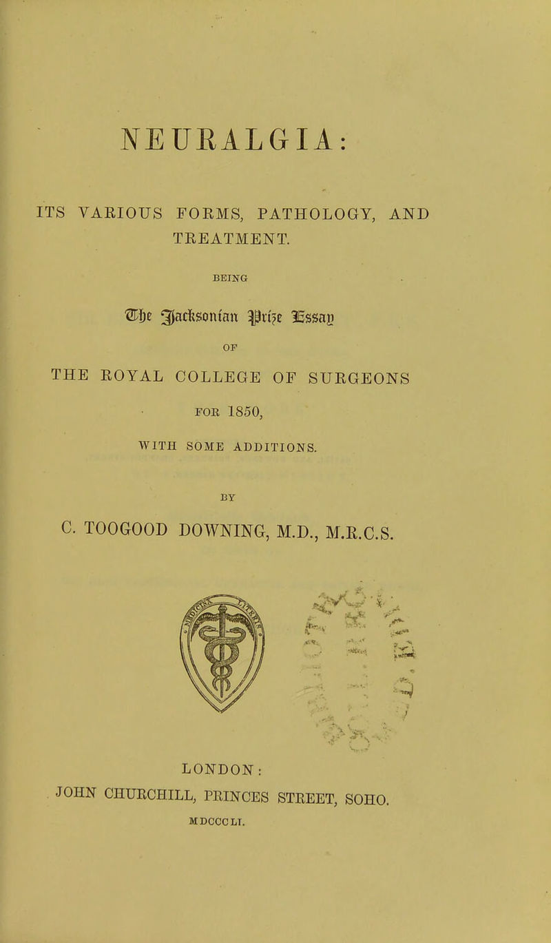 NEURALGIA: ITS VARIOUS FORMS, PATHOLOGY, AND TREATMENT. BEING OP THE ROYAL COLLEGE OF SURGEONS FOR 1850, WITH SOME ADDITIONS. BY C. TOOGOOD DOWNING, M.D., M.R.C.S. LONDON: JOHN CHUKCHILL, PRINCES STREET, SOHO. MDCCCLT.