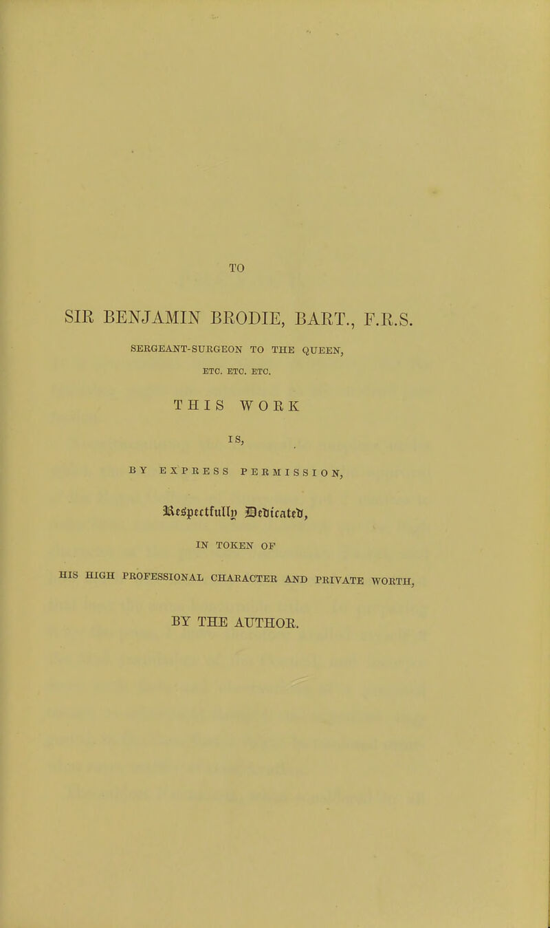 TO SIR BENJAMIN BRODIE, BART., F.R.S. SERGEANT-SURGEON TO THE QUEEN, ETO. ETC. ETC. THIS WORK IS, BY EXPRESS PERMISSION, me^ptctfullj) IBctiicateU, IN TOKEN OP HIS HIGH PROFESSIONAL CHARACTER AND PRIVATE WORTH, BY THE AIJTHOE.