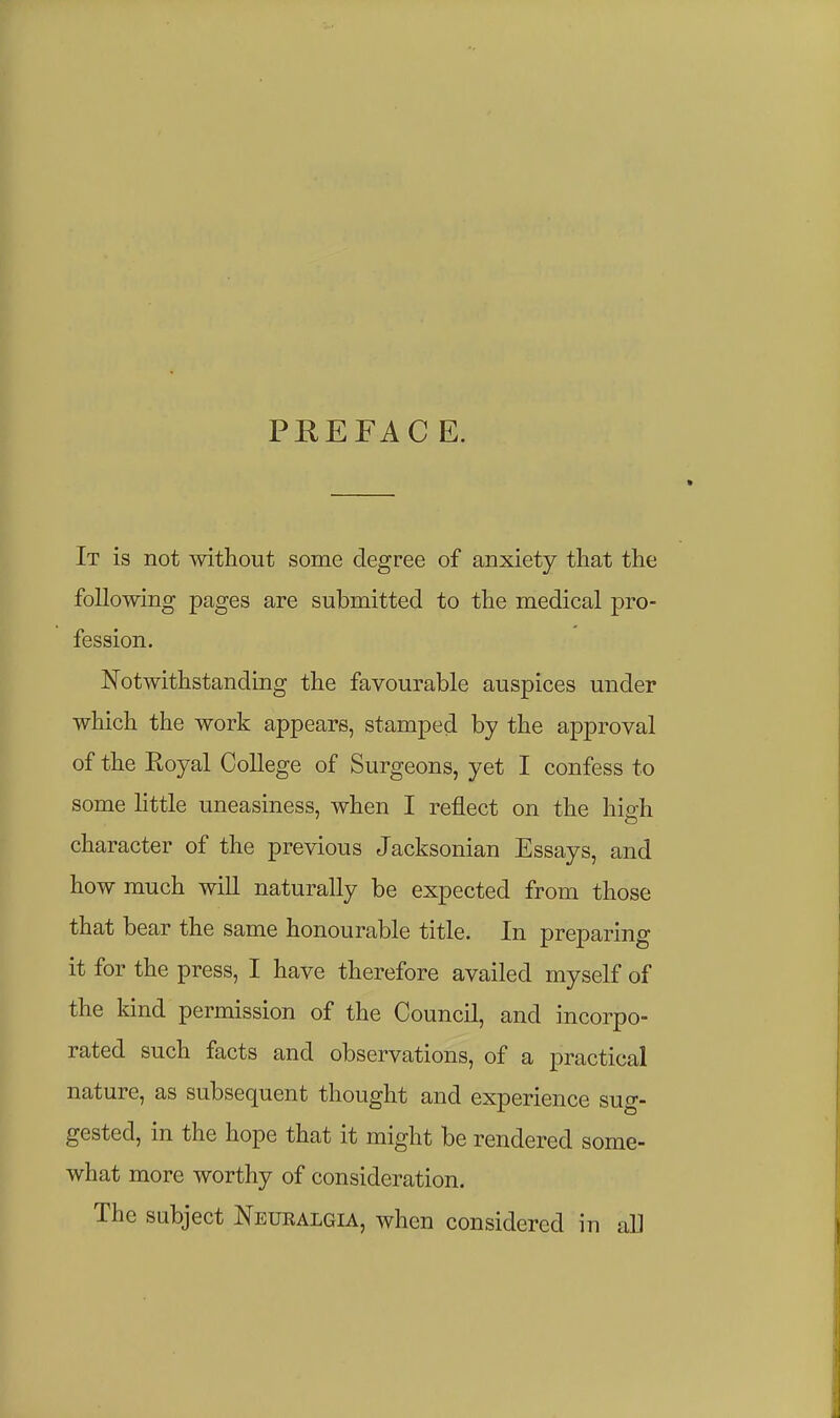 PREFAC E. It is not without some degree of anxiety that the following pages are submitted to the medical pro- fession. Notwithstanding the favourable auspices under which the work appears, stamped by the approval of the Royal College of Surgeons, yet I confess to some little uneasiness, when I reflect on the hiah character of the previous Jacksonian Essays, and how much will naturally be expected from those that bear the same honourable title. In preparing it for the press, I have therefore availed myself of the kind permission of the Council, and incorpo- rated such facts and observations, of a practical nature, as subsequent thought and experience sug- gested, in the hope that it might be rendered some- what more worthy of consideration. The subject Neuralgia, when considered in aU