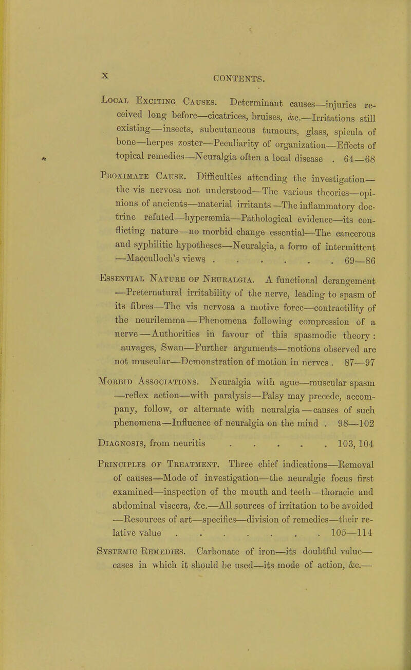 Local Exciting Causes. Determinant causes—injuries re- ceived long before—cicatrices, bruises, &c.—Irritations still existing—insects, subcutaneous tumours, glass, spicula of bone—herpes zoster—Peculiarity of organization—Effects of topical remedies—Neuralgia often a local disease . 64—68 Proximate Cause. Difficulties attending tbe investigation— the vis nervosa not understood—The various theories—opi- nions of ancients—material irritants —The inflammatory doc- trine refuted—hypersemia—Pathological evidence—its con- flicting nature—no morbid change essential—The cancerous and syphilitic hypotheses—Neuralgia, a form of intermittent —Macculloch's view§ 69 86 Essential Nature op Neuralgia. A functional derangement —Preternatural irritability of the nerve, leading to spasm of its fibres—The vis nervosa a motive force—contractility of the neurilemma — Phenomena following compression of a nerve —Authorities in favour of this spasmodic theory : auvages, Swan—Further arguments—motions observed are not muscular—Demonstration of motion in nerves . 87—97 Morbid Associations. Neuralgia with ague—muscular spasm —reflex action—with paralysis—Palsy may precede, accom- pany, follow, or alternate with neuralgia — causes of such phenomena—Influence of neuralgia on the mind . 98—102 Diagnosis, from neuritis 103,104 Principles op Treatment. Three chief indications—Eemoval of causes—Mode of investigation—the neuralgic focus first examined—inspection of the mouth and teeth—thoracic and abdominal viscera, &c.—All sources of irritation to be avoided —Resources of art—specifics—division of remedies—their re- lative value ....... 105—114 Systemic Remedies. Carbonate of iron—its doubtfid value— cases in which it should be used—its mode of action, <fec.—