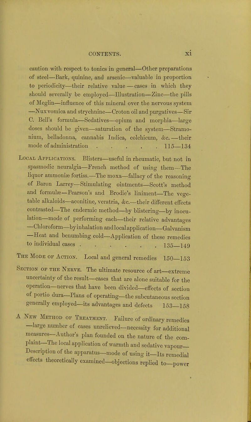 caution with respect to tonics in general—Other preparations of steel—Bark, quinine, and arsenic—valuable in proportion to periodicity—their relative value—cases in which they should severally be employed—Illustration—Zinc—the pills of Meglin—influence of this mineral over the nervous system —Nuxvomica and strychnine—Croton oil and purgatives—Sir 0. Bell's formula—Sedatives—opium and morphia—large doses should be given—saturation of the system—Stramo- nium, belladonna, cannabis Indica, colchicum, &c. —their mode of administration 115—134 Local Applications. Blisters—useful in rheumatic, but not in spasmodic neuralgia—French method of using them—The liquor ammonias fortiss.—The moxa—fallacy of the reasoning of Baron Larrey—Stimulating ointments—Scott's method and formulas—Pearson's and Brodie's liniment—The vege- table alkaloids—aconitine, veratria, &c.—their different effects contrasted—The endermic method—by blistering—by inocu- lation—mode of performing each—their relative advantages —Chloroform—byinhalationandlocalapplication—Galvanism —Heat and benumbing cold—Application of these remedies to individual cases 135 149 The Mode of Action. Local and general remedies 150—153 Section op the Nerve. The ultimate resource of art—extreme uncertainty of the result—cases that are alone suitable for the operation—nerves that have been divided—eflfects of section of portio dura—Plans of operating—the subcutaneous section generally employed—its advantages and defects 153—158 A New Method of Treatment. Failure of ordinary remedies —large number of cases unrelieved—necessity for additional measures—Author's plan founded on the nature of the com- plaint—The local application of warmth and sedative vapour- Description of the apparatus—mode of using it—Its remedial effects theoretically examined—objections replied to—power