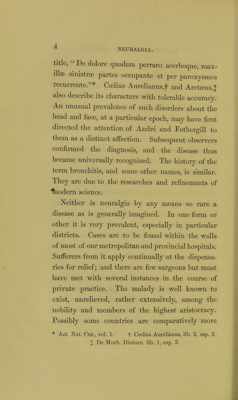 4 NEURALGIA. title,  De dolore quodam perraro acerboque, max^ illae sinistras partes occupante et per paroxysmos recurrente.* Ccelius AureHanus,! and Aret£eus,J also describe its characters with tolerable accuracy. An unusual prevalence of such disorders about the head and face, at a particular epoch, may have first directed the attention of Andr^ and Fothergill to them as a distinct affection. Subsequent observers confirmed the diagnosis, and the disease thus became universally recognised. The history of the term bronchitis, and some other names, is similar. They are due to the researches and refinements of ibodern science. Neither is neuralgia by any means so rare a disease as is generally imagined. In one form or other it is very prevalent, especially in particular districts. Cases are to be found mthin the walls of most of our metropolitan and provincial hospitals. Sufferers from it apply continually at the dispensa- ries for relief; and there are few surgeons but must have met with several instances in the course of private practice. The malady is well known to exist, unreheved, rather extensively, among the nobility and members of the highest aristocracy. Possibly some countries are comparatively more * Act. Nat. Cur., vol. 1. t Ccelius Aurelianus, lib. 2, cap. 2.