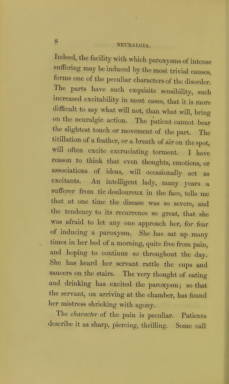 Indeed, the facility with which paroxysms of intense suffering may be induced by the most trivial causes, forms one of the peculiar characters of the disorder. The parts have such exquisite sensibility, such increased excitabHity in most cases, that it is more difficult to say what wiU not, than what will, bring on the neuralgic action. The patient cannot bear the slightest touch or movement of the part. The titiHation of a feather, or a breath of air on the spot, will often excite excruciating torment. I have reason to think that even thoughts, emotions, or associations of ideas, wUl occasionally act as excitants. An intelligent lady, many years a sufferer from tic douloureux in the face, tells me that at one time the disease was so severe, and the tendency to its recurrence so great, that she was afraid to let any one approach her, for fear of inducing a paroxysm. She has sat up many times in her bed of a morning, quite free from pain, and hoping to continue so throughout the day. She has heard her servant rattle the cups and saucers on the stairs. The very thought of eating and drinking has excited the paroxysm; so that the servant, on arriving at the chamber, has found her mistress shrieking with agony. The character of the pain is peculiar. Patients describe it as sharp, piercing, thrilling. Some call