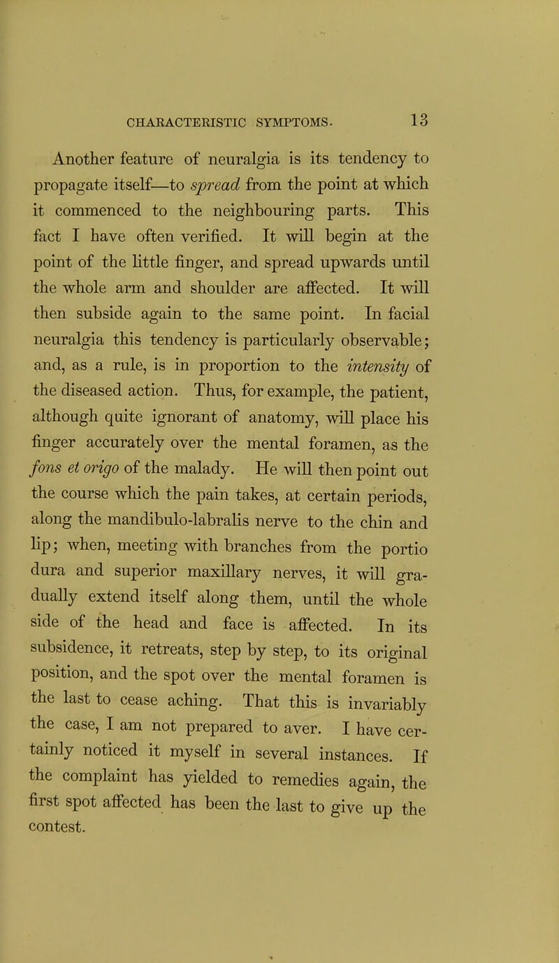 Another feature of neuralgia is its tendency to propagate itself—to spread from the point at which it commenced to the neighbouring parts. This fact I have often verified. It will begin at the point of the little finger, and spread upwards until the whole arm and shoulder are afifected. It will then subside again to the same point. In facial neuralgia this tendency is particularly observable; and, as a rule, is in proportion to the intensity of the diseased action. Thus, for example, the patient, although quite ignorant of anatomy, will place his finger accurately over the mental foramen, as the fons ei origo of the malady. He wiU then point out the course which the pain takes, at certain periods, along the mandibulo-labralis nerve to the chin and lip; when, meeting with branches from the portio dura and superior maxillary nerves, it will gra- dually extend itself along them, until the whole side of the head and face is affected. In its subsidence, it retreats, step by step, to its original position, and the spot over the mental foramen is the last to cease aching. That this is invariably the case, I am not prepared to aver. I have cer- tainly noticed it myself in several instances. If the complaint has yielded to remedies again, the first spot affected has been the last to give up the contest.