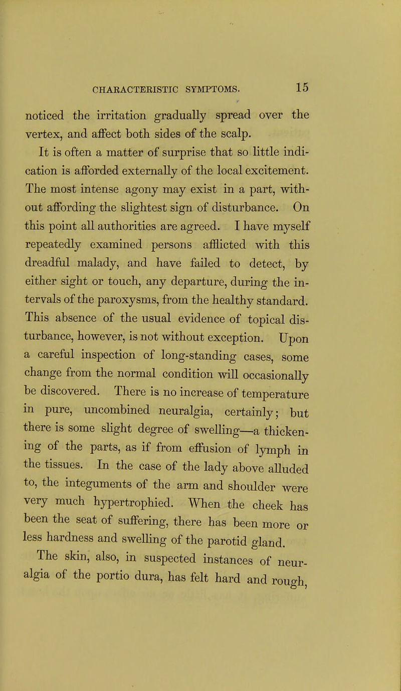 noticed the irritation gradually spread over the vertex, and affect both sides of the scalp. It is often a matter of surprise that so little indi- cation is afforded externally of the local excitement. The most intense agony may exist in a part, with- out affording the slightest sign of disturbance. On this point all authorities are agreed. I have myself repeatedly examined persons af&icted with this dreadful malady, and have failed to detect, by either sight or touch, any departure, during the in- tervals of the paroxysms, from the healthy standard. This absence of the usual evidence of topical dis- turbance, however, is not without exception. Upon a careful inspection of long-standing cases, some change from the normal condition wiU occasionally be discovered. There is no increase of temperature in pure, uncombined neuralgia, certainly; but there is some slight degree of swelling—a thicken- ing of the parts, as if from effusion of lymph in the tissues. In the case of the lady above aUuded to, the integuments of the arm and shoulder were very much hypertrophied. When the cheek has been the seat of suffering, there has been more or less hardness and swelling of the parotid gland. The skin, also, in suspected instances of neur- algia of the portio dura, has felt hard and rough.