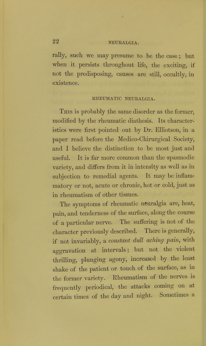 rail)', such we may presume to be the case; but when it persists throughout life, the exciting, if not the predisposing, causes are still, occultly, in existence. RHEUMATIC NEURALGIA. This is probably the same disorder as the former, modified by the rheumatic diathesis. Its character- istics were first pointed out by Dr. ElHotson, in a paper read before the Medico-Chirurgical Society, and I believe the distinction to be most just and useful. It is far more common than the spasmodic variety, and differs from it in intensity as well as in subjection to remedial agents. It may be inflam- matory or not, acute or chronic, hot or cold, just as in rheumatism of other tissues. The symptoms of rheumatic neuralgia are, heat, pain, and tenderness of the surface, along the course of a particular nerve. The sufifering is not of the character previously described. There is generally, if not invariably, a constant dull aching pain, with as-a-ravation at intervals; but not the violent thriUing, plunging agony, increased by the least shake of the patient or touch of the surface, as in the former variety. Rheumatism of the nerves is frequently periodical, the attacks coming on at certain times of the day and night. Sometimes a