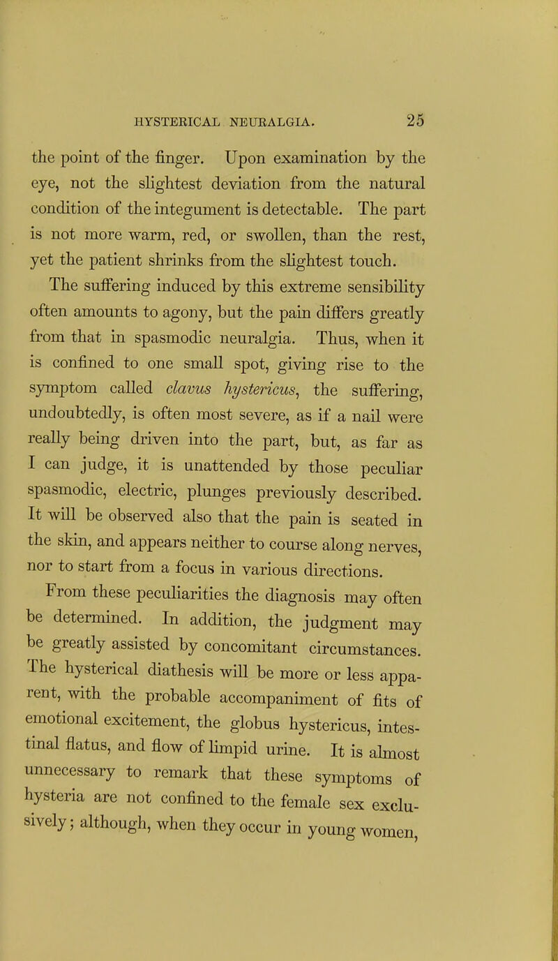 the point of the finger. Upon examination by the eye, not the slightest deviation from the natural condition of the integument is detectable. The part is not more warm, red, or swollen, than the rest, yet the patient shrinks from the slightest touch. The sulfering induced by this extreme sensibility often amounts to agony, but the pain differs greatly from that in spasmodic neuralgia. Thus, when it is confined to one small spot, giving rise to the symptom called clavus hystericus^ the suffering, undoubtedly, is often most severe, as if a nail were really being driven into the part, but, as far as I can judge, it is unattended by those peculiar spasmodic, electric, plunges previously described. It will be observed also that the pain is seated in the skm, and appears neither to course along nerves, nor to start from a focus in various directions. From these peculiarities the diagnosis may often be determined. In addition, the judgment may be greatly assisted by concomitant circumstances. The hysterical diathesis will be more or less appa- rent, with the probable accompaniment of fits of emotional excitement, the globus hystericus, intes- tinal flatus, and flow of Hmpid urine. It is ahnost unnecessary to remark that these symptoms of hysteria are not confined to the female sex exclu- sively ; although, when they occur in young women,