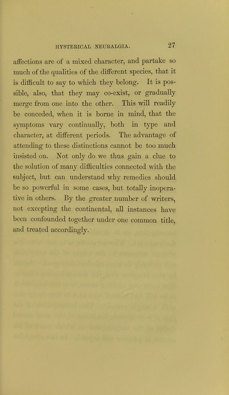 affections are of a mixed character, and partake so much of the qualities of the different species, that it is difficult to say to which they belong. It is pos- sible, also, that they may co-exist, or gradually merge from one into the other. This will readily be conceded, when it is borne in mind, that the symptoms vary continually, both in type and character, at different periods. The advantage of attending to these distinctions cannot be too much insisted on. Not only do we thus gain a clue to the solution of many difficulties connected with the subject, but can understand why remedies should be so powerful in some cases, but totally inopera- tive in others. By the greater number of writers, not excepting the continental, aU instances have been confounded together under one common title, and treated accordingly. I