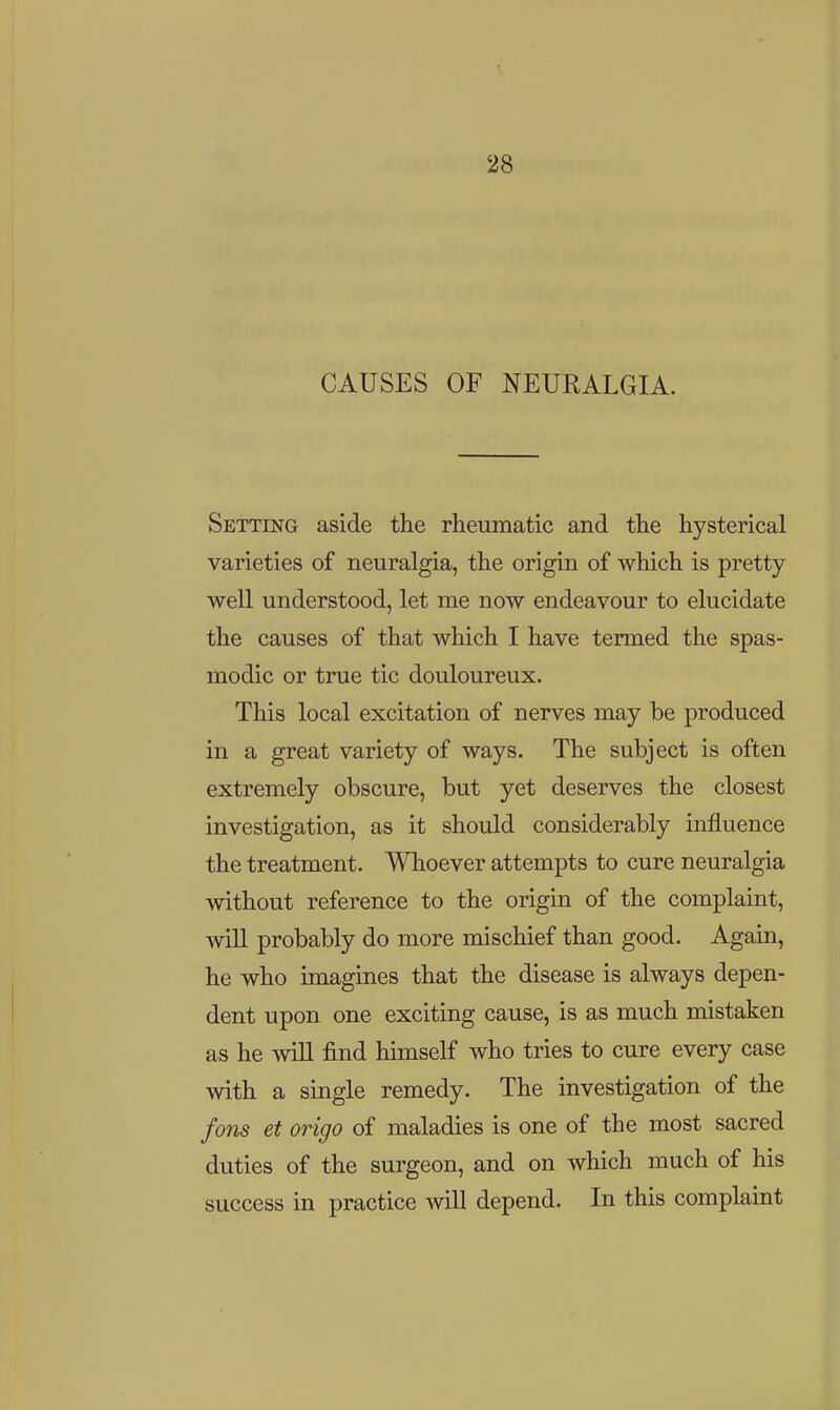 28 CAUSES OF NEURALGIA. Setting aside the rheumatic and the hysterical varieties of neuralgia, the origin of which is pretty well understood, let me now endeavour to elucidate the causes of that which I have termed the spas- modic or true tic douloureux. This local excitation of nerves may be produced in a great variety of ways. The subject is often extremely obscure, but yet deserves the closest investigation, as it should considerably inifluence the treatment. Whoever attempts to cure neuralgia without reference to the origin of the complaint, will probably do more mischief than good. Again, he who imagines that the disease is always depen- dent upon one exciting cause, is as much mistaken as he will find himself who tries to cure every case with a single remedy. The investigation of the fons et origo of maladies is one of the most sacred duties of the surgeon, and on which much of his success in practice will depend. In this complaint