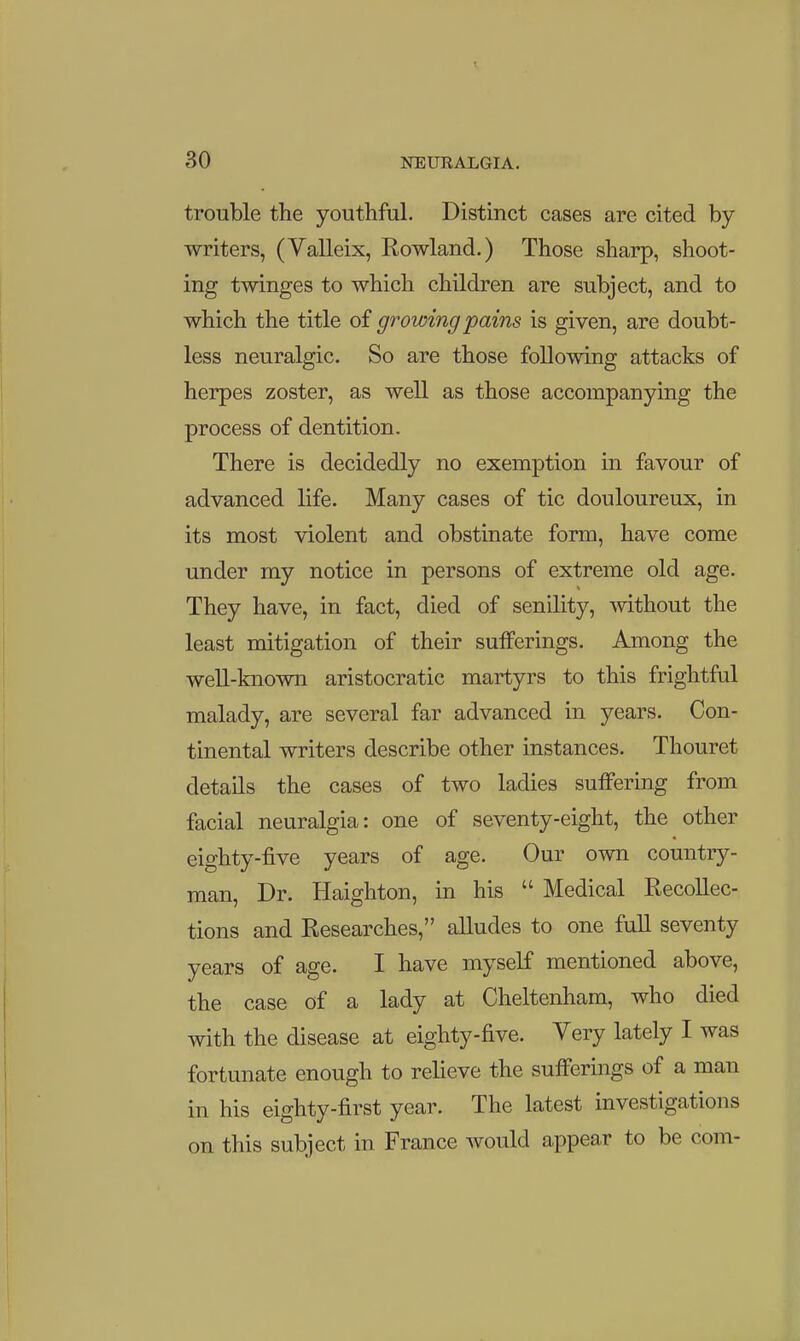 30 NEURALGIA. trouble the youthful. Distinct cases are cited by writers, (VaUeix, Rowland.) Those sharp, shoot- ing twinges to which children are subject, and to which the title of growing pains is given, are doubt- less neuralgic. So are those following attacks of herpes zoster, as well as those accompanying the process of dentition. There is decidedly no exemption in favour of advanced life. Many cases of tic douloureux, in its most violent and obstinate form, have come under my notice in persons of extreme old age. They have, in fact, died of senility, without the least mitigation of their sufferings. Among the well-known aristocratic martyrs to this frightful malady, are several far advanced in years. Con- tinental writers describe other instances. Thouret details the cases of two ladies suffering from facial neuralgia: one of seventy-eight, the other eighty-five years of age. Our own country- man. Dr. Haighton, in his  Medical Recollec- tions and Researches, alludes to one full seventy years of age. I have myself mentioned above, the case of a lady at Cheltenham, who died with the disease at eighty-five. Very lately I was fortunate enough to relieve the sufferings of a man in his eighty-first year. The latest investigations on this subject in France would appear to be com-