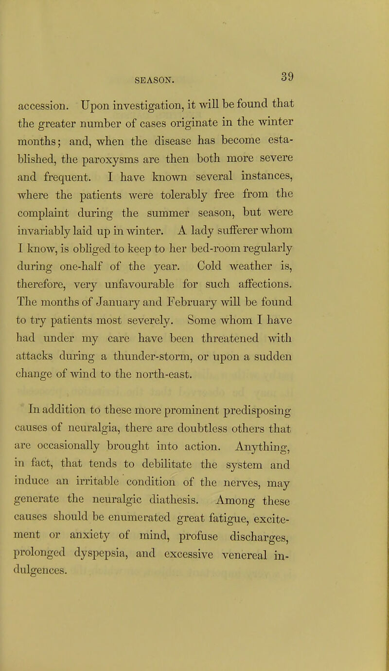 SEASON. accession. Upon investigation, it will be found that the greater number of cases originate in the winter months; and, when the disease has become esta- blished, the paroxysms are then both more severe and frequent. I have known several instances, where the patients were tolerably free from the complaint during the summer season, but were invariably laid up in winter. A lady sufferer whom I know, is obliged to keep to her bed-room regularly during one-half of the year. Cold weather is, therefore, very unfavourable for such affections. The months of January and February will be found to try patients most severely. Some whom I have had under my care have been threatened with attacks during a thunder-storm, or upon a sudden change of wind to the north-east. In addition to these more prominent predisposing causes of neuralgia, there are doubtless others that are occasionally brought into action. Anything, in fact, that tends to debilitate the system and induce an irritable condition of the nerves, may generate the neuralgic diathesis. Among these causes should be enumerated great fatigue, excite- ment or anxiety of mind, profuse discharges, prolonged dyspepsia, and excessive venereal in- dulgences.