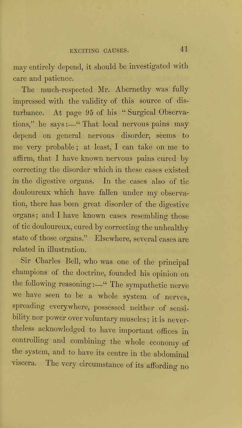may entirely depend, it should be investigated with care and patience. The much-respected Mr. Abernethy was fully impressed with the validity of this source of dis- turbance. At page 95 of his  Surgical Observa- tions, he says:— That local nervous pains may depend on general nervous disorder, seems to me very probable; at least, I can take on me to affirm, that I have known nervous pains cured by correcting the disorder which in these cases existed in the digestive organs. In the cases also of tic douloureux which have fallen under my observa- tion, there has been great disorder of the digestive organs; and I have known cases resembling those of tic douloureux, cured by correcting the unhealthy state of those organs. Elsewhere, several cases are related in illustration. Sir Charles Bell, who was one of the principal champions of the doctrine, founded his opinion on the following reasoning:— The sympathetic nerve we have seen to be a whole system of nerves, spreading everywhere, possessed neither of sensi- bility nor power over voluntary muscles; it is never- theless acknoA^dedged to have important offices in controlling and combining the whole economy of the system, and to have its centre in the abdominal viscera. The very circumstance of its affording no