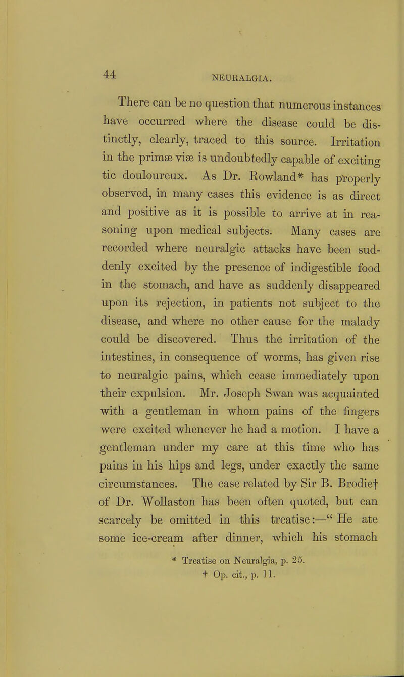 There can be no question that numerous instances have occurred where the disease could be dis- tinctly, clearly, traced to this source. Irritation in the primse viae is undoubtedly capable of exciting tic douloureux. As Dr. Rowland* has properly observed, in many cases this evidence is as direct and positive as it is possible to arrive at in rea- soning upon medical subjects. Many cases are recorded where neuralgic attacks have been sud- denly excited by the presence of indigestible food in the stomach, and have as suddenly disappeared upon its rejection, in patients not subject to the disease, and where no other cause for the malady could be discovered. Thus the irritation of the intestines, in consequence of worms, has given rise to neuralgic pains, which cease immediately upon their expulsion. Mr. Joseph Swan was acquainted with a gentleman in whom pains of the fingers were excited whenever he had a motion. I have a gentleman under my care at this time who has pains in his hips and legs, under exactly the same circumstances. The case related by Sir B. Brodief of Dr. WoUaston has been often quoted, but can scarcely be omitted in this treatise:— He ate some ice-cream after dinner, which his stomach * Treatise on Neuralgia, p. 25. t Op. cit., p. 11.