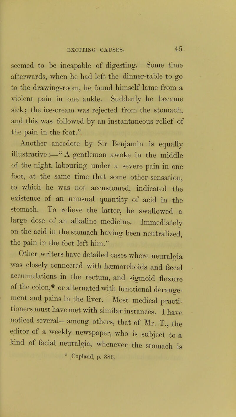 seemed to be incapable of digesting. Some time afterwards, when he had left the dinner-table to go to the drawing-room, he found himself lame from a violent pain in one ankle. Suddenly he became sick; the ice-cream was rejected from the stomach, and this was followed by an instantaneous relief of the pain in the foot.. Another anecdote by Sir Benjamin is equally illustrative:— A gentleman awoke in the middle of the night, labouring under a severe pain in one foot, at the same time that some other sensation, to which he was not accustomed, indicated the existence of an unusual quantity of acid in the stomach. To relieve the latter, he swallowed a large dose of an alkaline medicine. Immediately on the acid in the stomach having been neutralized, the pain in the foot left him. Other writers have detailed cases where neuralgia was closely connected with haemorrhoids and f^cal accumulations in the rectum, and sigmoid flexure of the colon,* or alternated with functional derange- ment and pains in the liver. Most medical practi- tioners must have met with similar instances. I have noticed several—among others, that of Mr. T., the editor of a weekly newspaper, who is subject to a kind of facial neuralgia, whenever the stomach is * Copland, p. 886.