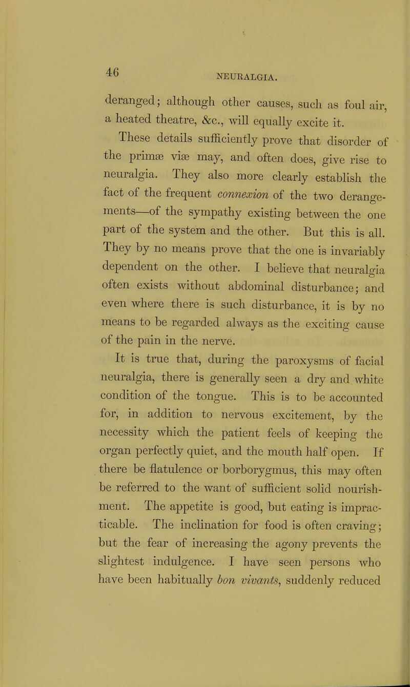 deranged; although other causes, such as foul air, a heated theatre, &c., mil equally excite it. These details sufficiently prove that disorder of the primffi via3 may, and often does, give rise to neuralgia. They also more clearly establish the fact of the frequent connexion of the two derange- ments—of the sympathy existing between the one part of the system and the other. But this is all. They by no means prove that the one is invariably dependent on the other. I beheve that neuralgia often exists without abdominal disturbance; and even where there is such disturbance, it is by no means to be regarded always as the exciting cause of the pain in the nerve. It is true that, during the paroxysms of facial neuralgia, there is generally seen a dry and white condition of the tongue. This is to be accounted for, in addition to nervous excitement, by the necessity which the patient feels of keeping the organ perfectly quiet, and the mouth half open. If there be flatulence or borborygmus, this may often be referred to the want of sufficient solid nourish- ment. The appetite is good, but eating is imprac- ticable. The inclination for food is often craving:: CD / but the fear of increasing the agony prevents the slightest indulgence. I have seen persons who have been habitually bon vivants, suddenly reduced