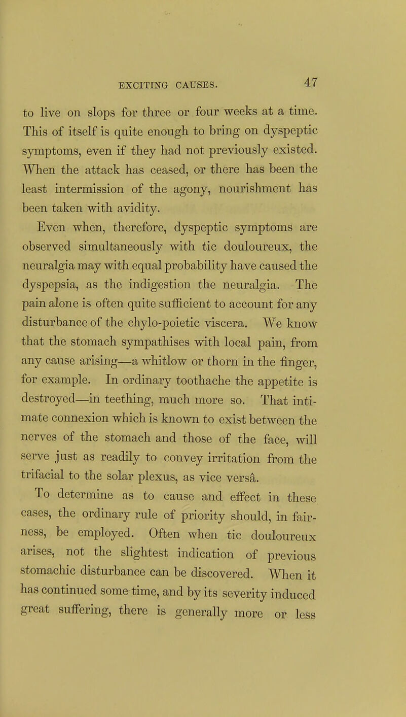 to live on slops for three or four weeks at a time. This of itself is quite enough to bring on dyspeptic symptoms, even if they had not previously existed. When the attack has ceased, or there has been the least intermission of the agony, nourishment has been taken with avidity. Even when, therefore, dyspeptic symptoms are observed simultaneously with tic douloureux, the neuralgia may with equal probability have caused the dyspepsia, as the indigestion the neuralgia. The pain alone is often quite suificient to account for any disturbance of the chylo-poietic viscera. We know that the stomach sympathises with local pain, from any cause arising—a whitlow or thorn in the finger, for example. In ordinary toothache the appetite is destroyed—in teething, much more so. That inti- mate connexion which is known to exist between the nerves of the stomach and those of the face, will serve just as readily to convey irritation from the trifacial to the solar plexus, as vice versa. To determine as to cause and effect in these cases, the ordinary rule of priority should, in fair- ness, be employed. Often when tic douloureux arises, not the slightest indication of previous stomachic disturbance can be discovered. When it has continued some time, and by its severity induced great suffering, there is generally more or less