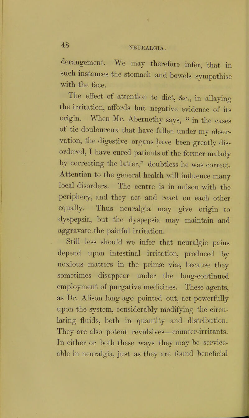 derangement. We may therefore infer, that in such instances the stomach and bowels sympathise Avith the face. The eifect of attention to diet, &c., in allaying the irritation, affords but negative evidence of its origin. When Mr. Abernethy says,  in the cases of tic douloureux that have fallen under my obser- vation, the digestive organs have been greatly dis- ordered, I have cured patients of the former malady by correcting the latter, doubtless he was correct. Attention to the general health will influence many local disorders. The centre is in unison with the periphery, and they act and react on each other equally. Thus neuralgia may give origin to dyspepsia, but the dyspepsia may maintain and aggravate ,the painful irritation. Still less should we infer that neuralgic pains depend upon intestinal irritation, produced by noxious matters in the primse vias, because they sometimes disappear under the long-continued employment of purgative medicines. These agents, as Dr. Alison long ago pointed out, act powerfully upon the system, considerably modifying the circu- lating fluids, both in quantity and distribution. They are also potent revulsives—counter-irritants. In either or both these ways they may be service- able in neuralgia, just as they are found beneficial
