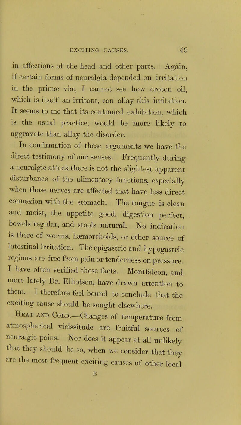 in alFections of the head and other parts. Again, if certain forms of neuralgia depended on irritation in the primas via3, I cannot see how croton oil, which is itself an irritant, can allay this irritation. It seems to me that its continued exhibition, which is the usual practice, would be more likely to aggravate than allay the disorder. In confirmation of these arguments we have the direct testimony of our senses. Frequently during a neuralgic attack there is not the slightest apparent disturbance of the alimentary functions, especially when those nerves are affected that have less direct connexion with the stomach. The tongue is clean and moist, the appetite good, digestion perfect, bowels regular, and stools natural. No indication is there of worms, haemorrhoids, or other source of intestinal irritation. The epigastric and hypogastric regions are free from pain or tenderness on pressure. I have often verified these facts. Montfalcon, and more lately Dr. ElHotson, have drawn attention to them. I therefore feel bound to conclude that the exciting cause should be sought elsewhere. Heat and Cold—Changes of temperature from atmospherical vicissitude are fruitful sources of neuralgic pains. Nor does it appear at all unhkely that they should be so, when we consider that they are the most frequent exciting causes of other local E