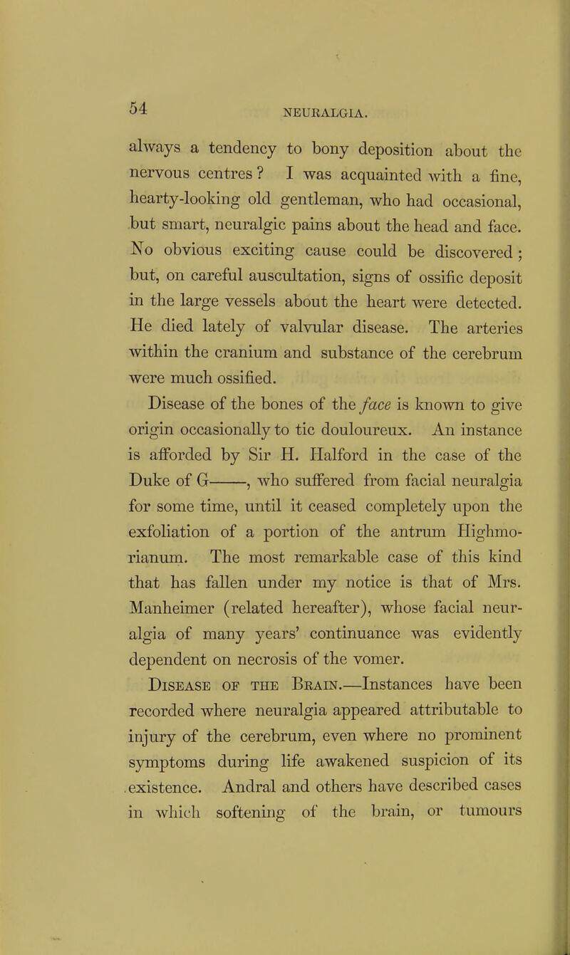 always a tendency to bony deposition about the nervous centres ? I was acquainted with a fine, hearty-looking old gentleman, who had occasional, but smart, neuralgic pains about the head and face. No obvious exciting cause could be discovered; but, on careful auscultation, signs of ossific deposit in the large vessels about the heart were detected. He died lately of valvular disease. The arteries within the cranium and substance of the cerebrum were much ossified. Disease of the bones of the face is known to give origin occasionally to tic douloureux. An instance is afforded by Sir H. Halford in the case of the Duke of G , Avho suffered from facial neuralgia for some time, until it ceased completely upon the exfoliation of a portion of the antrum Highmo- rianum. The most remarkable case of this kind that has fallen under my notice is that of Mrs. Manheimer (related hereafter), whose facial neur- algia of many years' continuance was evidently dependent on necrosis of the vomer. Disease of the Beain.—Instances have been recorded where neuralgia appeared attributable to injury of the cerebrum, even where no prominent symptoms during life awakened suspicion of its • existence. Andral and others have described cases in which softening of the brain, or tumours