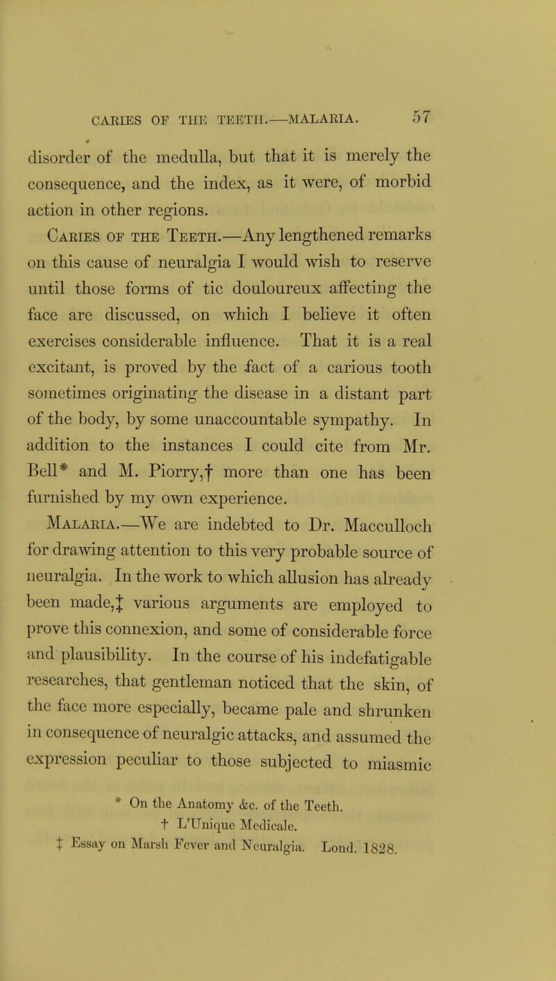 disorder of the medulla, but that it is merely the consequence, and the index, as it were, of morbid action in other regions. Caries of the Teeth.—Any lengthened remarks on this cause of neuralgia I would wish to reserve until those forms of tic douloureux alfecting the face are discussed, on which I believe it often exercises considerable influence. That it is a real excitant, is proved by the fact of a carious tooth sometimes originating the disease in a distant part of the body, by some unaccountable sympathy. In addition to the instances I could cite from Mr. Bell* and M. Piorry,f more than one has been furnished by my own experience. Malaria.—We are indebted to Dr. MaccuUoch for drawing attention to this very probable source of neuralgia. In the work to which allusion has already been made, J various arguments are employed to prove this connexion, and some of considerable force and plausibility. In the course of his indefatigable researches, that gentleman noticed that the skin, of the face more especially, became pale and shrunken in consequence of neuralgic attacks, and assumed the expression peculiar to those subjected to miasmic * On the Anatomy &c. of the Teeth, t L'Unique Medicale. t Essay on Marsh Fever and Neuralgia. Lond. 1828.