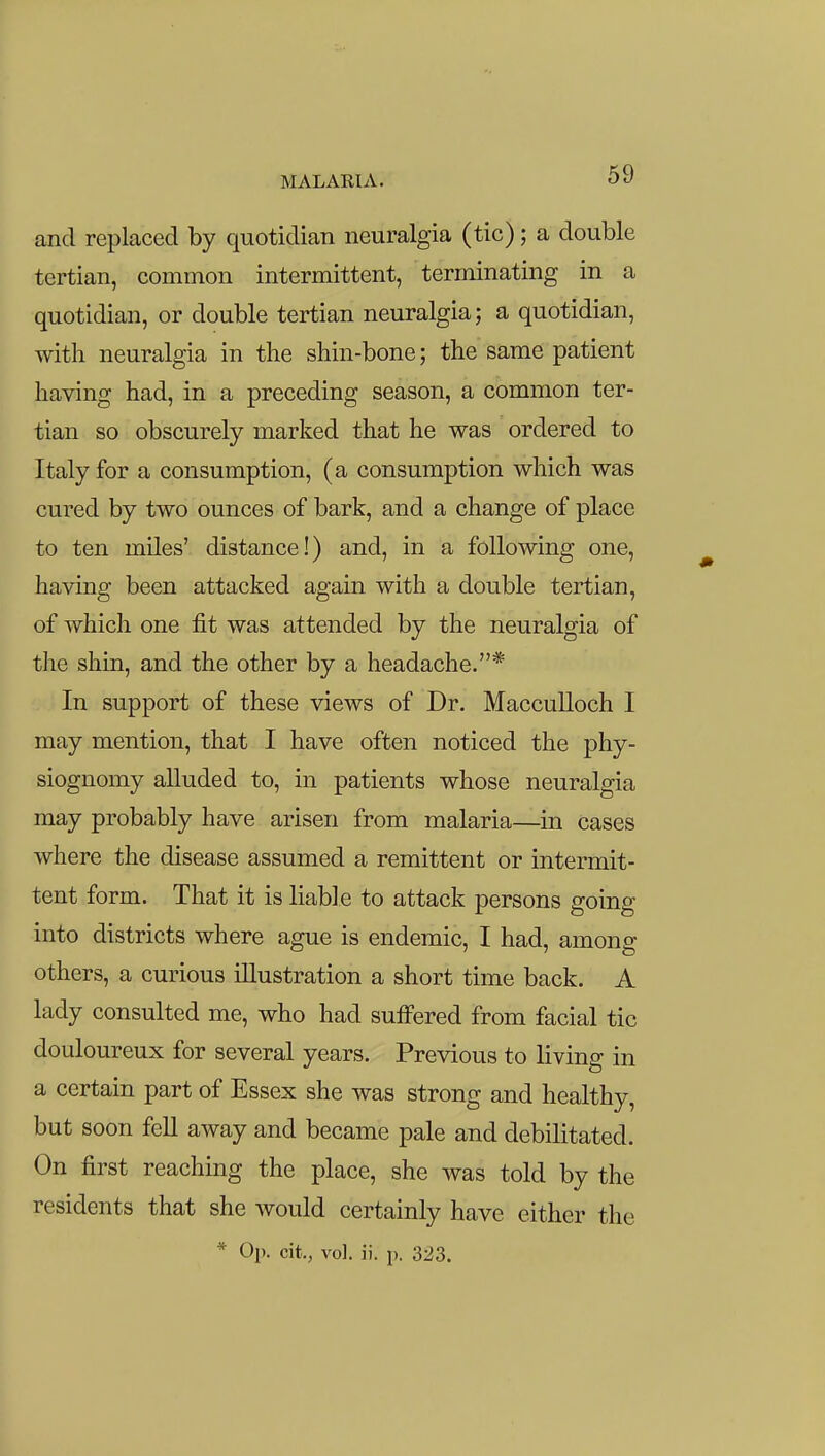 MALARIA. and replaced by quotidian neuralgia (tic); a double tertian, common intermittent, terminating in a quotidian, or double tertian neuralgia; a quotidian, with neuralgia in the shin-bone; the same patient having had, in a preceding season, a common ter- tian so obscurely marked that he was ordered to Italy for a consumption, (a consumption which was cured by two ounces of bark, and a change of place to ten miles' distance!) and, in a following one, having been attacked again with a double tertian, of which one fit was attended by the neuralgia of the shin, and the other by a headache.* In support of these views of Dr. MaccuUoch I may mention, that I have often noticed the phy- siognomy alluded to, in patients whose neuralgia may probably have arisen from malaria—in cases where the disease assumed a remittent or intermit- tent form. That it is liable to attack persons going into districts where ague is endemic, I had, among others, a curious illustration a short time back. A lady consulted me, who had suffered from facial tic douloureux for several years. Previous to living in a certain part of Essex she was strong and healthy, but soon fell away and became pale and debilitated. On first reaching the place, she was told by the residents that she would certainly have either the * Op. cit., vol. ii. p. 323.