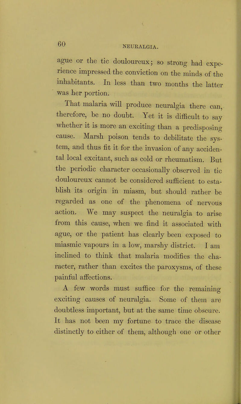 NEURALGIA. ague or the tic douloureux; so strong had expe- rience impressed the conviction on the minds of the inhabitants. In less than two months the latter was her portion. That malaria will produce neuralgia there can, therefore, be no doubt. Yet it is difficult to say whether it is more an exciting than a predisposing cause. Marsh poison tends to debilitate the sys- tem, and thus fit it for the invasion of any acciden- tal local excitant, such as cold or rheumatism. But the periodic character occasionally observed in tic douloureux cannot be considered sufficient to esta- blish its origin in miasm, but should rather be regarded as one of the phenomena of nervous action. We may suspect the neuralgia to arise from this cause, when we find it associated with ague, or the patient has clearly been exposed to miasmic vapours in a low, marshy district. I am inclined to think that malaria modifies the cha- racter, rather than excites the paroxysms, of these painful affections. A few words must suffice for the remaining exciting causes of neuralgia. Some of them are doubtless important, but at the same time obscure. It has not been my fortune to trace the disease distinctly to either of them, although one or other